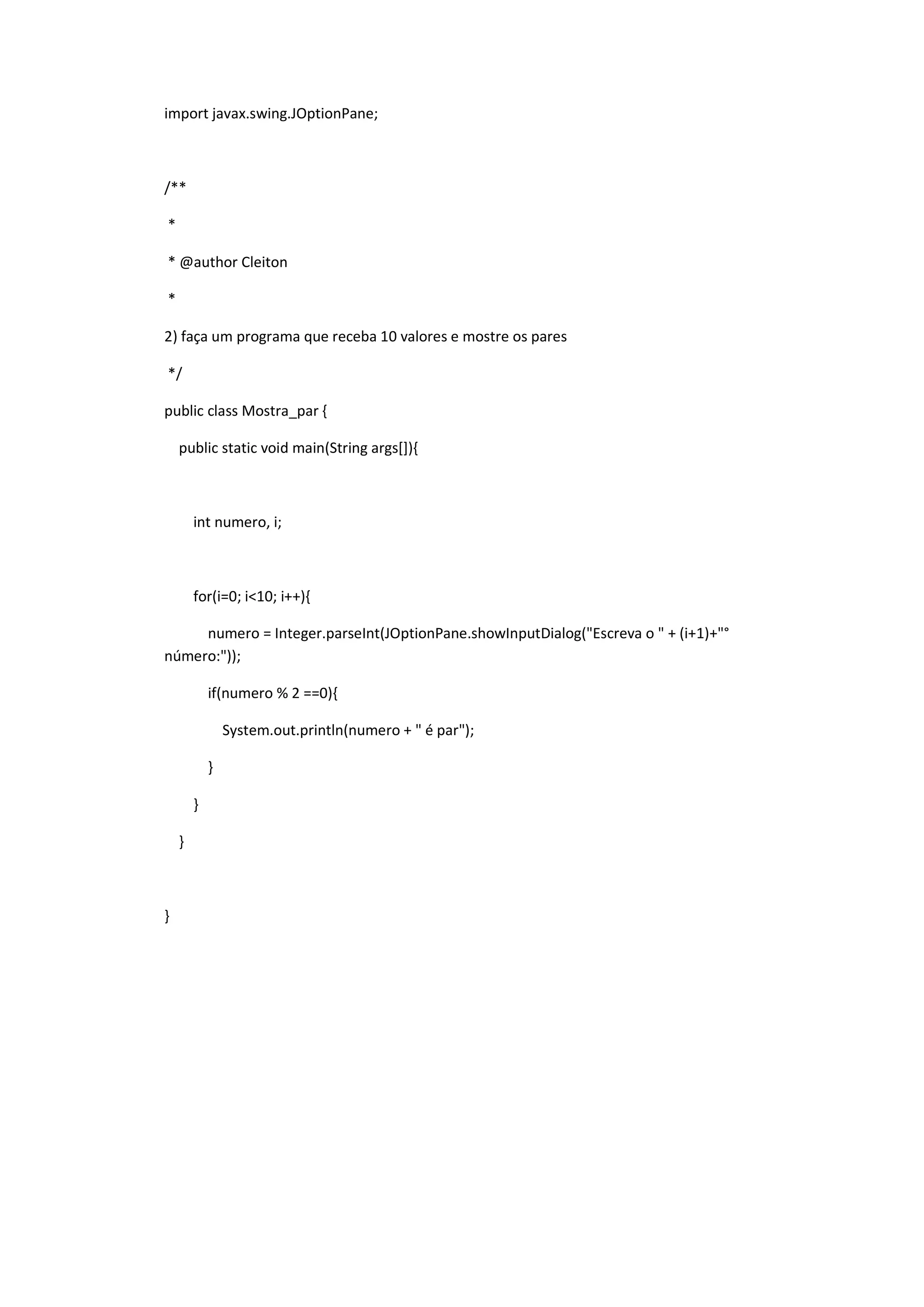 import javax.swing.JOptionPane;
/**
*
* @author Cleiton
*
2) faça um programa que receba 10 valores e mostre os pares
*/
public class Mostra_par {
public static void main(String args[]){
int numero, i;
for(i=0; i<10; i++){
numero = Integer.parseInt(JOptionPane.showInputDialog("Escreva o " + (i+1)+"°
número:"));
if(numero % 2 ==0){
System.out.println(numero + " é par");
}
}
}
}
 