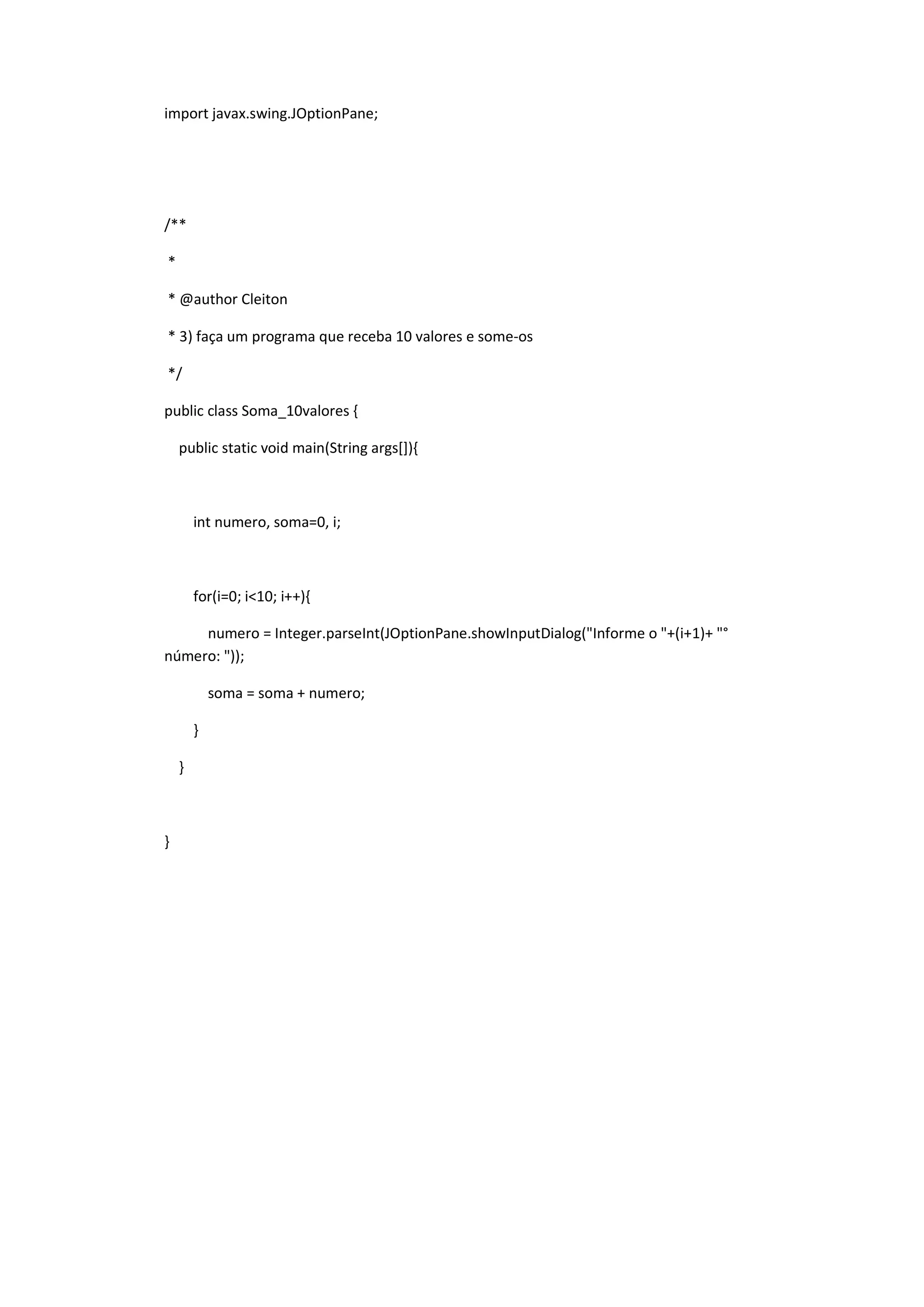 import javax.swing.JOptionPane;
/**
*
* @author Cleiton
* 3) faça um programa que receba 10 valores e some-os
*/
public class Soma_10valores {
public static void main(String args[]){
int numero, soma=0, i;
for(i=0; i<10; i++){
numero = Integer.parseInt(JOptionPane.showInputDialog("Informe o "+(i+1)+ "°
número: "));
soma = soma + numero;
}
}
}
 
