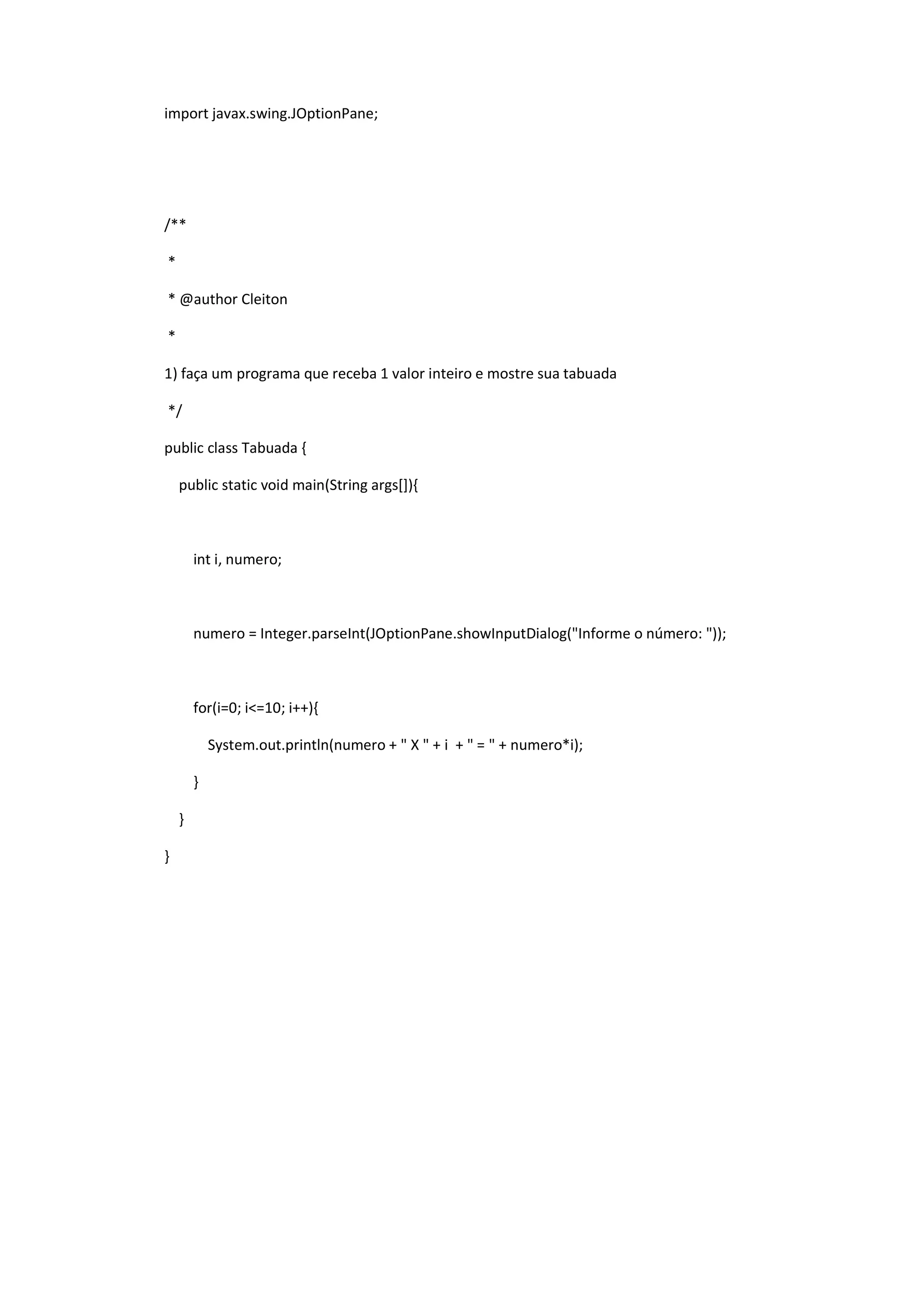 import javax.swing.JOptionPane;
/**
*
* @author Cleiton
*
1) faça um programa que receba 1 valor inteiro e mostre sua tabuada
*/
public class Tabuada {
public static void main(String args[]){
int i, numero;
numero = Integer.parseInt(JOptionPane.showInputDialog("Informe o número: "));
for(i=0; i<=10; i++){
System.out.println(numero + " X " + i + " = " + numero*i);
}
}
}
 