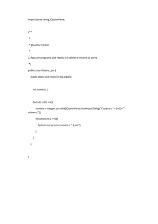 import javax.swing.JOptionPane;
/**
*
* @author Cleiton
*
2) faça um programa que receba 10 valores e mostre os pares
*/
public class Mostra_par {
public static void main(String args[]){
int numero, i;
for(i=0; i<10; i++){
numero = Integer.parseInt(JOptionPane.showInputDialog("Escreva o " + (i+1)+"°
número:"));
if(numero % 2 ==0){
System.out.println(numero + " é par");
}
}
}
}
 