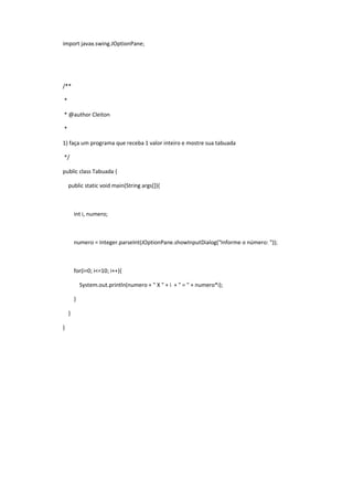 import javax.swing.JOptionPane;
/**
*
* @author Cleiton
*
1) faça um programa que receba 1 valor inteiro e mostre sua tabuada
*/
public class Tabuada {
public static void main(String args[]){
int i, numero;
numero = Integer.parseInt(JOptionPane.showInputDialog("Informe o número: "));
for(i=0; i<=10; i++){
System.out.println(numero + " X " + i + " = " + numero*i);
}
}
}
 