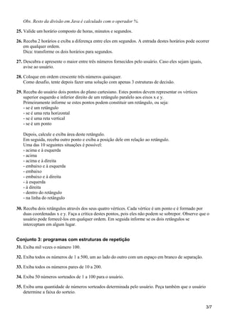Obs. Resto da divisão em Java é calculado com o operador %.
25. Valide um horário composto de horas, minutos e segundos.
26. Receba 2 horários e exiba a diferença entre eles em segundos. A entrada destes horários pode ocorrer
em qualquer ordem.
Dica: transforme os dois horários para segundos.
27. Descubra e apresente o maior entre três números fornecidos pelo usuário. Caso eles sejam iguais,
avise ao usuário.
28. Coloque em ordem crescente três números quaisquer.
Como desafio, tente depois fazer uma solução com apenas 3 estruturas de decisão.
29. Receba do usuário dois pontos do plano cartesiano. Estes pontos devem representar os vértices
superior esquerdo e inferior direito de um retângulo paralelo aos eixos x e y.
Primeiramente informe se estes pontos podem constituir um retângulo, ou seja:
- se é um retângulo
- se é uma reta horizontal
- se é uma reta vertical
- se é um ponto
Depois, calcule e exiba área deste retângulo.
Em seguida, receba outro ponto e exiba a posição dele em relação ao retângulo.
Uma das 10 seguintes situações é possível:
- acima e à esquerda
- acima
- acima e à direita
- embaixo e à esquerda
- embaixo
- embaixo e à direita
- à esquerda
- à direita
- dentro do retângulo
- na linha do retângulo
30. Receba dois retângulos através dos seus quatro vértices. Cada vértice é um ponto e é formado por
duas coordenadas x e y. Faça a crítica destes pontos, pois eles não podem se sobrepor. Observe que o
usuário pode fornecê-los em qualquer ordem. Em seguida informe se os dois retângulos se
interceptam em algum lugar.
Conjunto 3: programas com estruturas de repetição
31. Exiba mil vezes o número 100.
32. Exiba todos os números de 1 a 500, um ao lado do outro com um espaço em branco de separação.
33. Exiba todos os números pares de 10 a 200.
34. Exiba 50 números sorteados de 1 a 100 para o usuário.
35. Exiba uma quantidade de números sorteados determinada pelo usuário. Peça também que o usuário
determine a faixa do sorteio.
3/7
 