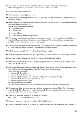 36. Exiba todos os números ímpares existentes entre dois números informados pelo usuário.
Dica: use o operador % para calcular o resto da divisão entre dois números.
37. Calcule o fatorial de um número.
38. Verifique se um número é primo ou não.
39. Verifique se um número é perfeito, ou seja, se a soma dos seus divisores (exceto o próprio número) é
igual a ele mesmo.
40. Solicite ao usuário a idade de cada um componente de um grupo de pessoas. A quantidade de pessoas
também será determinada por ele.
Após o término da entrada, apresente:
a. a média das idades,
b. a maior idade,
c. a menor idade,
d. a quantidade de pessoas maior de idade.
41. Crie um jogo para o usuário descobrir um número sorteado de 1 a 100. A cada tentativa dele, forneça
uma dica falando se o número é maior ou menor. Quando ele descobrir exiba uma mensagem de
parabéns e mostre em quantas tentativas ele conseguiu.
42. Aproveitando o algoritmo do exercício anterior, exiba uma lista de 40 grupos de números sorteados de
0 a 59. Cada grupo possui 3 números e deve exibido em ordem crescente.
43. Calcule a média aritmética de 500 valores fornecidos pelo usuário.
44. Modifique o problema anterior para que a quantidade de valores também seja fornecida pelo usuário.
45. Determine o maior valor de uma lista de 100 números fornecidos pelo usuário.
46. Determine a quantidade de homens e mulheres (separadamente) que são maiores de idade, baseado
numa lista de 200 pessoas.
47. Leia uma relação de pacientes de uma clínica, cada um com o nome, o sexo, o peso, a idade e a altura.
Para sinalizar o fim da lista será fornecido “fim” no nome do último paciente.
Exiba um relatório contendo:
i. a quantidade de pacientes.
ii. a média de idade dos homens.
iii. a quantidade de mulheres com altura entre 1,60 e 1,70 e peso acima de 70kg.
iv. a quantidade de pessoas com idade entre 18 e 25.
v. o nome do paciente mais velho.
vi. o nome da mulher mais baixa.
vii. – neste item, você cria uma situação interessante constrói o algoritmo correspondente.
48. Descida se um aluno será aprovado, reprovado por nota ou reprovado por faltas. Use o sistema de
avaliação da FAESA. Pergunte ao usuário a quantidade de notas para cálculo da média semestral,
sendo que todas elas possuem o mesmo peso.
49. Exiba os 50 primeiros números da seqüência de Fibonacci
(1,1,2,3,5,8,13,21,34,55,89,144,233,377,...).
50. Imprima exatamente o n-ezimo termo da seqüência de Fibonacci.
51. Exiba os n primeiros termos da seqüência de Tribonacci (soma dos três anteriores). Inicia com 1,1 e 2.
4/7
 