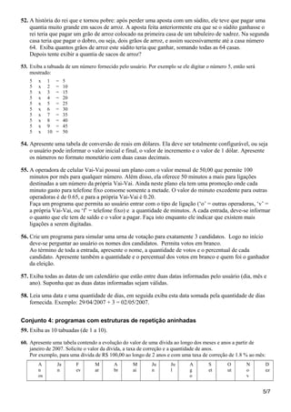 52. A história do rei que e tornou pobre: após perder uma aposta com um súdito, ele teve que pagar uma
quantia muito grande em sacos de arroz. A aposta feita anteriormente era que se o súdito ganhasse o
rei teria que pagar um grão de arroz colocado na primeira casa de um tabuleiro de xadrez. Na segunda
casa teria que pagar o dobro, ou seja, dois grãos de arroz, e assim sucessivamente até a casa número
64. Exiba quantos grãos de arroz este súdito teria que ganhar, somando todas as 64 casas.
Depois tente exibir a quantia de sacos de arroz?
53. Exiba a tabuada de um número fornecido pelo usuário. Por exemplo se ele digitar o número 5, então será
mostrado:
5 x 1 = 5
5 x 2 = 10
5 x 3 = 15
5 x 4 = 20
5 x 5 = 25
5 x 6 = 30
5 x 7 = 35
5 x 8 = 40
5 x 9 = 45
5 x 10 = 50
54. Apresente uma tabela de conversão de reais em dólares. Ela deve ser totalmente configurável, ou seja
o usuário pode informar o valor inicial e final, o valor de incremento e o valor de 1 dólar. Apresente
os números no formato monetário com duas casas decimais.
55. A operadora de celular Vai-Vai possui um plano com o valor mensal de 50,00 que permite 100
minutos por mês para qualquer número. Além disso, ela oferece 50 minutos a mais para ligações
destinadas a um número da própria Vai-Vai. Ainda neste plano ela tem uma promoção onde cada
minuto gasto para telefone fixo consome somente a metade. O valor do minuto excedente para outras
operadoras é de 0.65, e para a própria Vai-Vai é 0.20.
Faça um programa que permita ao usuário entrar com o tipo de ligação (‘o’ = outras operadoras, ‘v’ =
a própria Vai-Vai, ou ‘f’ = telefone fixo) e a quantidade de minutos. A cada entrada, deve-se informar
o quanto que ele tem de saldo e o valor a pagar. Faça isto enquanto ele indicar que existem mais
ligações a serem digitadas.
56. Crie um programa para simular uma urna de votação para exatamente 3 candidatos. Logo no início
deve-se perguntar ao usuário os nomes dos candidatos. Permita votos em branco.
Ao término de toda a entrada, apresente o nome, a quantidade de votos e o percentual de cada
candidato. Apresente também a quantidade e o percentual dos votos em branco e quem foi o ganhador
da eleição.
57. Exiba todas as datas de um calendário que estão entre duas datas informadas pelo usuário (dia, mês e
ano). Suponha que as duas datas informadas sejam válidas.
58. Leia uma data e uma quantidade de dias, em seguida exiba esta data somada pela quantidade de dias
fornecida. Exemplo: 29/04/2007 + 3 = 02/05/2007.
Conjunto 4: programas com estruturas de repetição aninhadas
59. Exiba as 10 tabuadas (de 1 a 10).
60. Apresente uma tabela contendo a evolução do valor de uma dívida ao longo dos meses e anos a partir de
janeiro de 2007. Solicite o valor da dívida, a taxa de correção e a quantidade de anos.
Por exemplo, para uma dívida de R$ 100,00 ao longo de 2 anos e com uma taxa de correção de 1.8 % ao mês:
A
n
os
Ja
n
F
ev
M
ar
A
br
M
ai
Ju
n
Ju
l
A
g
o
S
et
O
ut
N
o
v
D
ez
5/7
 