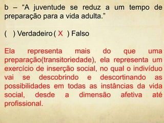 b – “A juventude se reduz a um tempo de 
preparação para a vida adulta.” 
( ) Verdadeiro ( X ) Falso 
Ela representa mais do que uma 
preparação(transitoriedade), ela representa um 
exercício de inserção social, no qual o indivíduo 
vai se descobrindo e descortinando as 
possibilidades em todas as instâncias da vida 
social, desde a dimensão afetiva até 
profissional. 
 