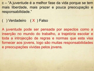 c – “A juventude é a melhor fase da vida porque se tem 
mais liberdade, mais prazer e pouca preocupação e 
responsabilidade.” 
( ) Verdadeiro ( X ) Falso 
A juventude pode ser pensada por aspectos como a 
inserção no mundo do trabalho, a trajetória escolar e 
toda a introjecção de regras e normas que esta visa 
fornecer aos jovens, logo são muitas responsabilidades 
e preocupações vividas pelos jovens. 
 