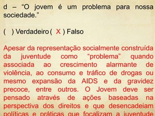 d – “O jovem é um problema para nossa 
sociedade.” 
( ) Verdadeiro ( X ) Falso 
Apesar da representação socialmente construída 
da juventude como “problema” quando 
associada ao crescimento alarmante de 
violência, ao consumo e tráfico de drogas ou 
mesmo expansão da AIDS e da gravidez 
precoce, entre outros. O Jovem deve ser 
pensado através de ações baseadas na 
perspectiva dos direitos e que desencadeiam 
políticas e práticas que focalizam a juventude 
 