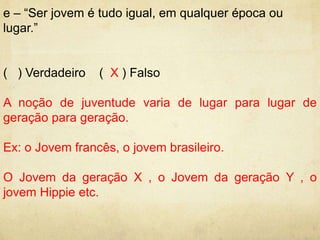 e – “Ser jovem é tudo igual, em qualquer época ou 
lugar.” 
( ) Verdadeiro ( X ) Falso 
A noção de juventude varia de lugar para lugar de 
geração para geração. 
Ex: o Jovem francês, o jovem brasileiro. 
O Jovem da geração X , o Jovem da geração Y , o 
jovem Hippie etc. 
 