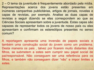 2 – O tema da juventude é frequentemente abordado pela mídia. 
Representações acerca dos jovens estão presentes em 
inúmeras campanhas publicitárias, artigos de jornais, novelas e 
capas de revistas, por exemplo. Analise as duas capas de 
revistas a seguir dizendo se elas correspondem ao que as 
Ciências Sociais apresentam sobre a juventude. Estas capas são 
capazes de representar todos os jovens de nosso país ou elas 
apresentam e confirmam os estereótipos presentes no senso 
comum? 
A reportagem apresenta uma inversão de papeis sociais e 
também uma construção social do jovem como um problema. 
Desta maneira os pais , talvez por ficarem muito distantes dos 
filhos, se submetem a estes sem cumprir seu papel social de 
pai/responsável. Não conseguem ser uma referência para os 
filhos, e também não conseguem dizer “não” e impor limites a 
estes. 
