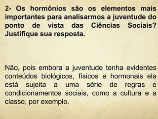2- Os hormônios são os elementos mais 
importantes para analisarmos a juventude do 
ponto de vista das Ciências Sociais? 
Justifique sua resposta. 
Não, pois embora a juventude tenha evidentes 
conteúdos biológicos, físicos e hormonais ela 
está sujeita a uma série de regras e 
condicionamentos sociais, como a cultura e a 
classe, por exemplo. 
 