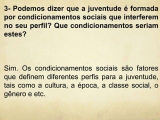 3- Podemos dizer que a juventude é formada 
por condicionamentos sociais que interferem 
no seu perfil? Que condicionamentos seriam 
estes? 
Sim. Os condicionamentos sociais são fatores 
que definem diferentes perfis para a juventude, 
tais como a cultura, a época, a classe social, o 
gênero e etc. 
 