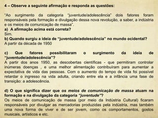 4 – Observe a seguinte afirmação e responda as questões: 
“Ao surgimento da categoria “juventude/adolescência” dois fatores foram 
responsáveis pela formação e divulgação dessa nova revolução, a saber, a indústria 
e os meios de comunicação de massa”. 
a) A afirmação acima está correta? 
Sim. 
b) Quando surgiu a ideia de “juventude/adolescência” no mundo ocidental? 
A partir da década de 1950 
c) Que fatores possibilitaram o surgimento da ideia de 
“juventude/adolescência”? 
A partir dos anos 1950, as descobertas científicas - que permitiram controlar 
inúmeras doenças , e uma melhor alimentação contribuíram para aumentar a 
expectativa de vida das pessoas. Com o aumento do tempo de vida foi possível 
retardar o ingresso na vida adulta, criando entre ela e a infância uma fase de 
transição: a adolescência. 
d) O que significa dizer que os meios de comunicação de massa atuam na 
formação e na divulgação da categoria “juventude”? 
Os meios de comunicação de massa (por meio da Indústria Cultural) ficaram 
responsáveis por divulgar as mercadorias produzidas pela indústria, mas também 
uma nova forma de viver e de ser jovem, como os comportamentos, gostos 
musicais, artísticos e etc. 
 