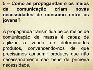 5 – Como as propagandas e os meios 
de comunicação criam novas 
necessidades de consumo entre os 
jovens? 
A propaganda transmitida pelos meios de 
comunicação de massa é capaz de 
agilizar a venda de determinados 
produtos, convencendo-nos de que 
precisamos consumir produtos que não 
necessariamente são bens de primeira 
necessidade. 
 