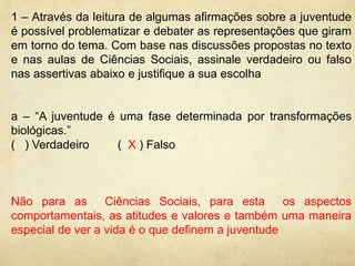 1 – Através da leitura de algumas afirmações sobre a juventude 
é possível problematizar e debater as representações que giram 
em torno do tema. Com base nas discussões propostas no texto 
e nas aulas de Ciências Sociais, assinale verdadeiro ou falso 
nas assertivas abaixo e justifique a sua escolha 
a – “A juventude é uma fase determinada por transformações 
biológicas.” 
( ) Verdadeiro ( X ) Falso 
Não para as Ciências Sociais, para esta os aspectos 
comportamentais, as atitudes e valores e também uma maneira 
especial de ver a vida é o que definem a juventude 
 