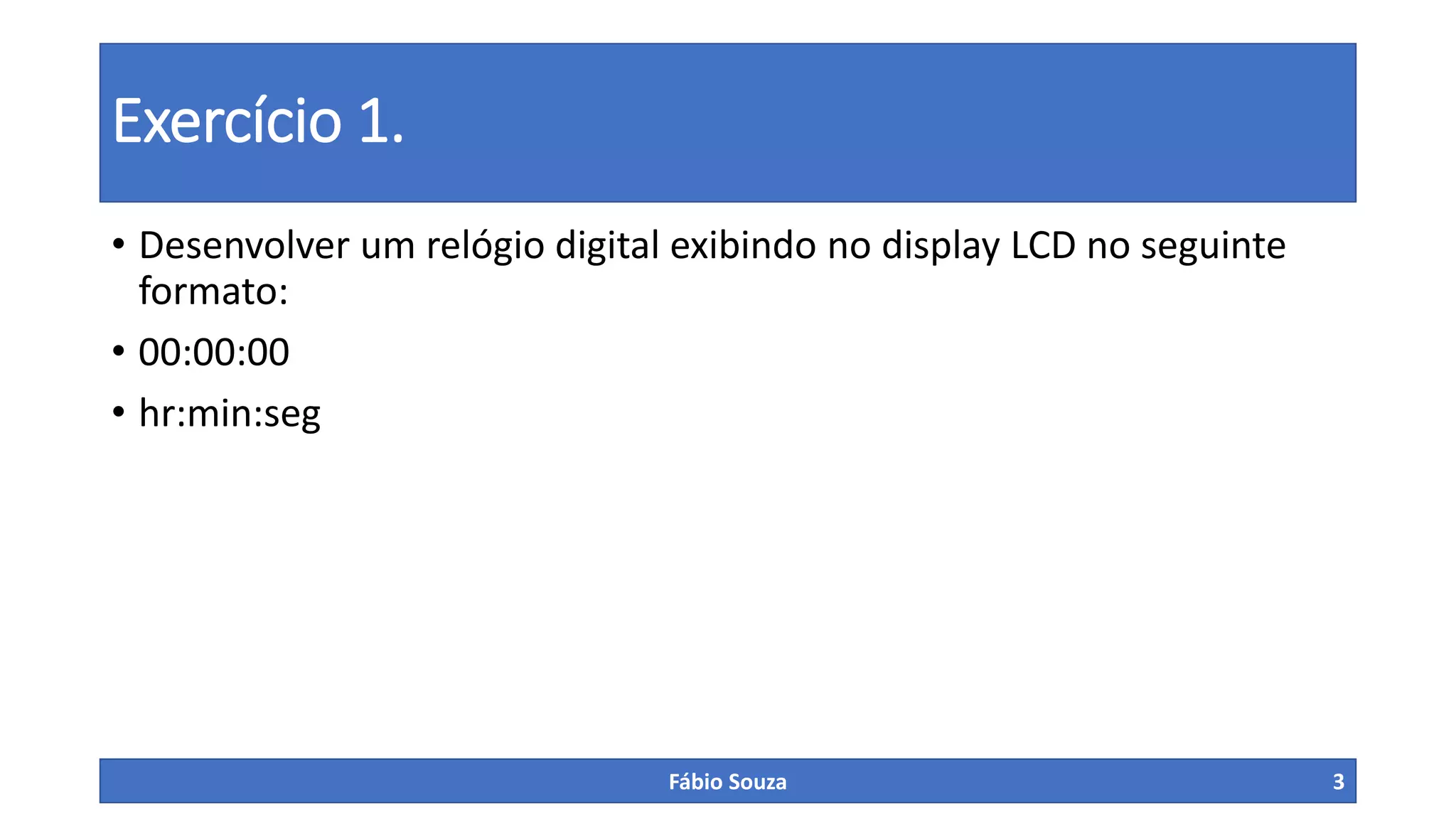 Exercício 1.
• Desenvolver um relógio digital exibindo no display LCD no seguinte
formato:
• 00:00:00
• hr:min:seg
Fábio Souza 3
 