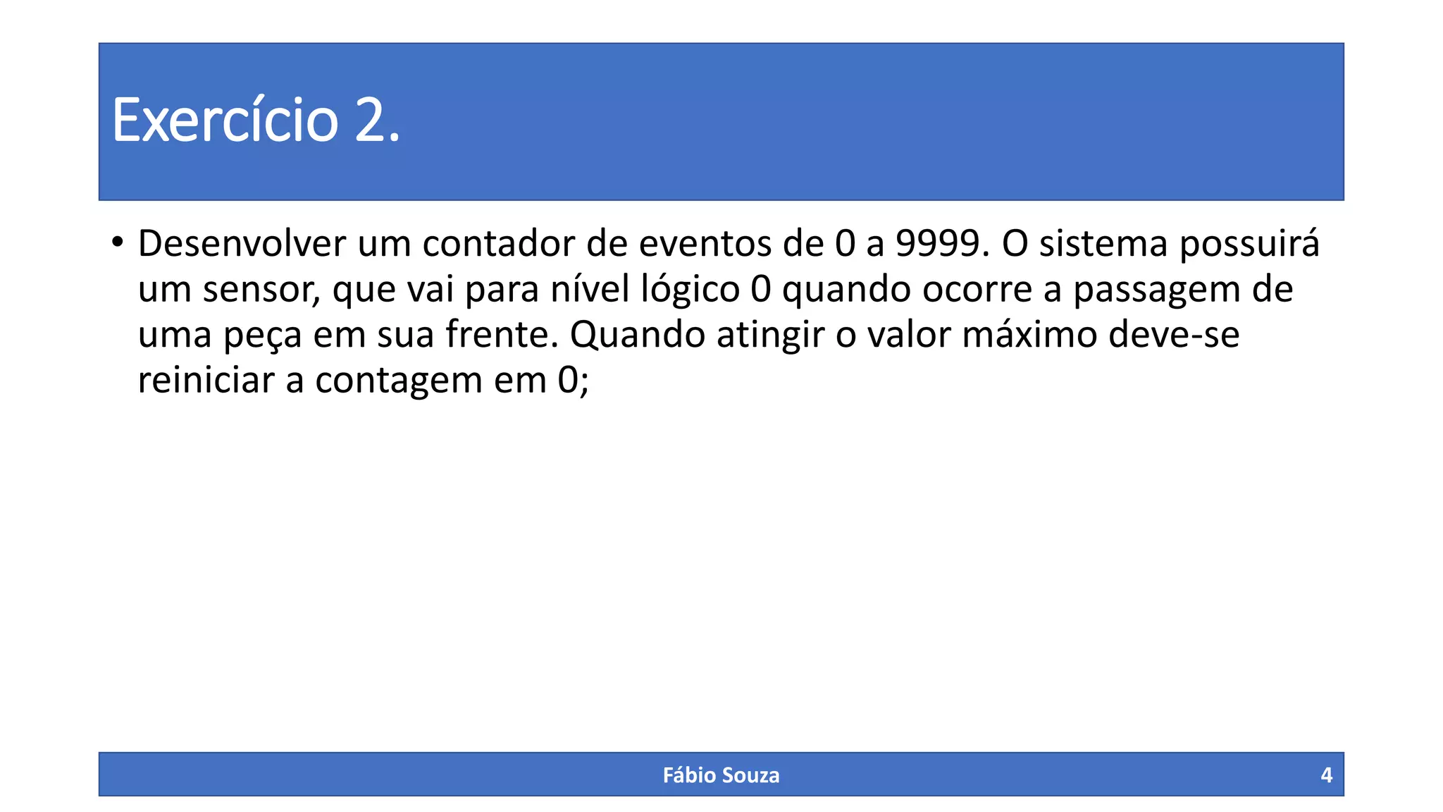 Exercício 2.
• Desenvolver um contador de eventos de 0 a 9999. O sistema possuirá
um sensor, que vai para nível lógico 0 quando ocorre a passagem de
uma peça em sua frente. Quando atingir o valor máximo deve-se
reiniciar a contagem em 0;
Fábio Souza 4
 