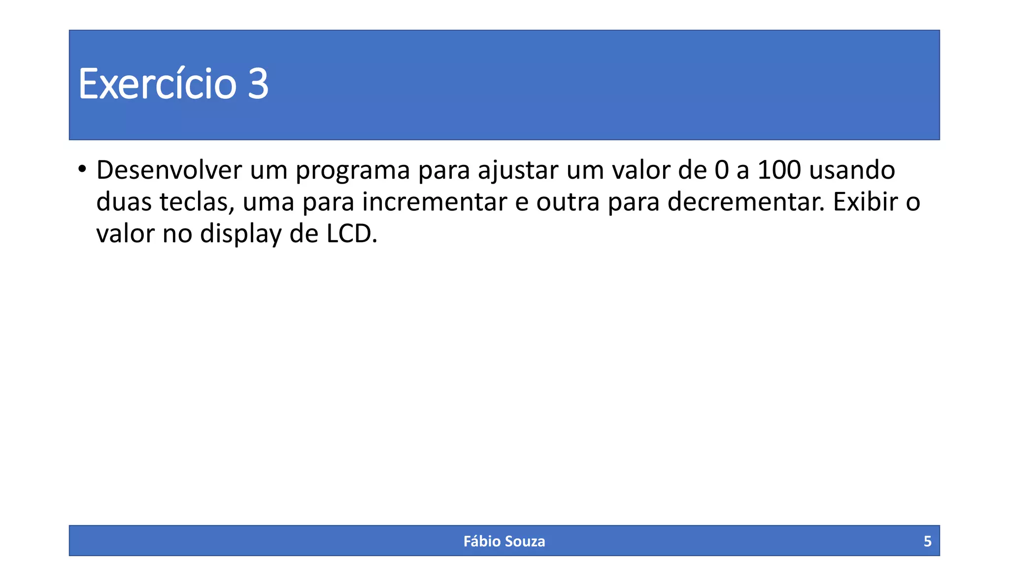 Exercício 3
• Desenvolver um programa para ajustar um valor de 0 a 100 usando
duas teclas, uma para incrementar e outra para decrementar. Exibir o
valor no display de LCD.
Fábio Souza 5
 