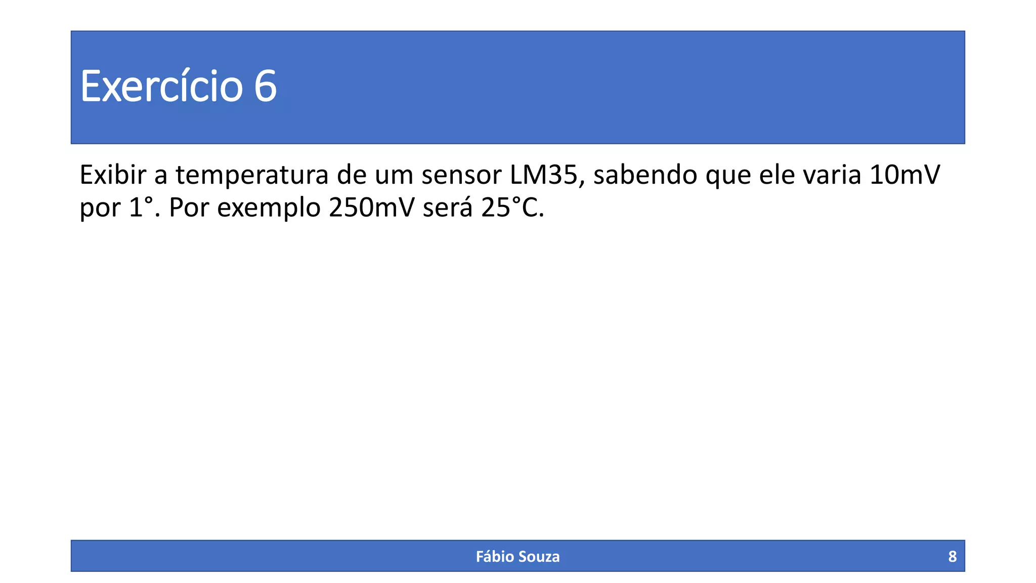 Exercício 6
Exibir a temperatura de um sensor LM35, sabendo que ele varia 10mV
por 1°. Por exemplo 250mV será 25°C.
Fábio Souza 8
 