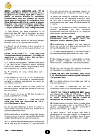 (CESPE_ ANALISTA JUDICIARIO ADM. TRT 16ª                      levar ao conhecimento da autoridade superior as
Região_2005) Manoel prestou concurso público, e               irregularidades de que tiver ciência em razão do cargo.
foi aprovado em primeiro lugar, para o cargo de
médico de Instituto Nacional de Propriedade                   30. Deverá ser reintegrado o servidor público que, ao
Industrial (INPI), tendo sido nomeado em 2/6/2005,            sofrer limitação em sua capacidade de trabalho, torne-
com a respectiva publicação da nomeação no Diário             se inapto para o cargo que ocupa, mas possa ainda
Oficial da União em 2/6/2005. A respeito da situação          exercer outro cargo para o qual a limitação sofrida não
hipotética acima e considerando que os servidores             o inabilite.
do INPI são regidos pela Lei n.º 8.112, de 11/12/1990
— Regime Jurídico Único, julgue os seguintes itens.           31. Deverá ser reconduzido o servidor aposentado por
                                                              invalidez    permanente     que      tiver    declaradas
19. Caso Manoel não possa comparecer no dia                   insubsistentes, por junta médica oficial, as causas que
determinado pelo INPI para a sua posse, seu irmão             determinaram a sua aposentadoria.
poderá tomar posse por ele, mediante procuração
específica.                                                   (CESPE_TRE/MA_ANALISTA            JUDICIÁRIO_2005)
                                                              Considerando, ainda, o regime jurídico dos
20. Após tomar posse, Manoel terá até quinze dias para        servidores públicos da União, julgue os itens.
entrar em exercício no cargo de médico do INPI.
                                                              32. A ausência de um servidor, sem justa causa, ao
21. Manoel, no ato da posse, terá de apresentar ao            serviço por mais de trinta dias consecutivos não deve
INPI declaração de bens e valores que constituem seu          ser considerada abandono de cargo.
patrimônio.
                                                              33. Os prazos de prescrição de lei penal aplicam-se às
(CESPE_TRE/MA_ANALISTA            JUDICIÁRIO_2005)            infrações disciplinares previstas também como crime.
Consoante as disposições da Lei n.º 8.112/1990, que
regulamenta o regime jurídico dos servidores
públicos da União, julgue os itens.                           34. Os meios de apuração de irregularidades cometidas
                                                              pelos servidores públicos no exercício de suas
22. A partir da promulgação da Emenda Constitucional          atribuições são a sindicância e o inquérito civil público.
n.º 19, deixou de ser obrigatória a adoção de regime
jurídico único para os agentes da administração direta,
das autarquias e das fundações públicas.                      35. Sanções civis, penais e administrativas aplicadas a
                                                              servidor público jamais podem cumular-se.
23. A investidura em cargo público dá-se com a
nomeação.                                                     (CESPE_TSE_ANALISTA JUDICIÁRIO_2006) Quanto
                                                              a um servidor público estável ocupante de cargo no
24. De acordo com a Lei n.º 8.112/1990, função pública        TSE, julgue os itens.
é o conjunto de atribuições e responsabilidades
previstas na estrutura organizacional que devem ser           36. Tem direito a licença remunerada para tratar de
cometidas a um servidor.                                      interesses particulares.

25. Para o servidor ocupante de cargo público de              37. Tem direito a ausentar-se por oito dias
provimento efetivo, não se exige aprovação prévia em          consecutivos, em razão do falecimento de um irmão.
concurso público.
                                                              (CESPE_TSE_TÉCNICO JUDICIÁRIO_2006) Laura,
26. O servidor tem prazo de 30 dias, contados da              que atualmente reside em Petrópolis – RJ, foi
posse, para entrar em exercício.                              nomeada para cargo público de provimento efetivo
                                                              de técnico judiciário no TRE-RJ, sediado no
(CESPE_TRE/MA_ANALISTA       JUDICIÁRIO_2005)                 município do Rio de Janeiro. Julgue os itens.
Ainda com base nas disposições da Lei n.º
8.112/1990, julgue os itens.                                  38. Nessa situação, Laura tem direito a receber ajuda
                                                              de custo para mudar-se para o município do Rio de
27. Um servidor público tem o dever de cumprir as             Janeiro, correspondente a quantia equivalente à
ordens de seus superiores hierárquicos, ainda que elas        primeira remuneração a que faria jus.
sejam manifestamente ilegais.
                                                              39. Nessa situação, Laura somente teria direito a
28. Para aplicação de penalidades ao servidor, devem-         receber ajuda de custo caso residisse fora do estado do
se levar em conta a natureza e a gravidade da infração,       Rio de Janeiro, pois não há direito a ajuda de custo
desconsiderando-se os antecedentes funcionais.                para mudança de domicílio dentro do mesmo estado.

29. São deveres dos servidores públicos: exercer com
zelo e dedicação as atribuições do cargo bem como



Prof. Leandro Pereira                                                                 DIREITO ADMINISTRATIVO
                                                          2
 