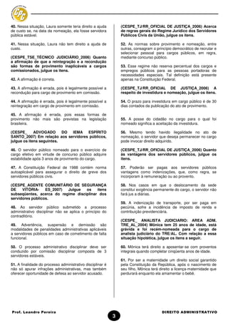 40. Nessa situação, Laura somente teria direito a ajuda         (CESPE_TJ/RR_OFICIAL DE JUSTIÇA_2006) Acerca
de custo se, na data da nomeação, ela fosse servidora           de regras gerais do Regime Jurídico dos Servidores
pública estável.                                                Públicos Civis da União, julgue os itens.

41. Nessa situação, Laura não tem direito a ajuda de            52. As normas sobre provimento e nomeação, entre
custo.                                                          outras, consagram o princípio democrático de recrutar e
                                                                selecionar pessoal para cargos públicos, em regra,
(CESPE_TSE_TÉCNICO JUDICIÁRIO_2006) Quanto                      mediante concurso público.
a afirmação de que a reintegração e a recondução
são formas de provimento inaplicáveis a cargos                  53. Esse regime não reserva percentual dos cargos e
comissionados, julgue os itens.                                 empregos públicos para as pessoas portadoras de
                                                                necessidades especiais. Tal definição está presente
42. A afirmação é correta.                                      apenas na Constituição Federal.

43. A afirmação é errada, pois é legalmente possível a          (CESPE_TJ/RR_OFICIAL DE JUSTIÇA_2006) A
recondução para cargo de provimento em comissão.                respeito de investidura e nomeação, julgue os itens.

44. A afirmação é errada, pois é legalmente possível a          54. O prazo para investidura em cargo público é de 30
reintegração em cargo de provimento em comissão.                dias contados da publicação do ato de provimento.

45. A afirmação é errada, pois essas formas de
provimento não mais são previstas na legislação                 55. A posse do cidadão no cargo para o qual foi
brasileira.                                                     nomeado significa a aceitação da investidura.

(CESPE_      ADVOGADO      DO IEMA   ESPÍRITO                   56. Mesmo tendo havido ilegalidade no ato de
SANTO_2007) Em relação aos servidores públicos,                 nomeação, o servidor que deseja permanecer no cargo
julgue os itens seguintes.                                      pode invocar direito adquirido.

46. O servidor público nomeado para o exercício de              (CESPE_TJ/RR_OFICIAL DE JUSTIÇA_2006) Quanto
cargo efetivo em virtude de concurso público adquire            às vantagens dos servidores públicos, julgue os
estabilidade após 3 anos de provimento do cargo.                itens.

47. A Constituição Federal de 1988 contém norma                 57. Poderão ser pagas aos servidores públicos
autoaplicável para assegurar o direito de greve dos             vantagens como indenizações, que, como regra, se
servidores públicos civis.                                      incorporam à remuneração ou ao provento.

(CESPE_AGENTE COMUNITÁRIO DE SEGURANÇA                          58. Nos casos em que o deslocamento da sede
DE    VITÓRIA-    ES_2007) Julgue   os    itens                 constitui exigência permanente do cargo, o servidor não
subseqüentes, acerca do regime disciplinar dos                  fará jus a diárias.
servidores públicos.
                                                                59. A indenização de transporte, por ser paga em
48. Ao servidor público submetido a processo                    pecúnia, sofre a incidência de imposto de renda e
administrativo disciplinar não se aplica o princípio do         contribuição previdenciária.
contraditório.
                                                                (CESPE_ ANALISTA JUDICIARIO: AREA ADM.
49. Advertência, suspensão e demissão são                       TRE_AL_2004) Mônica tem 25 anos de idade, está
modalidades de penalidades administrativas aplicáveis           grávida e foi recém-nomeada para o cargo de
a servidores públicos em caso de cometimento de falta           analista judiciário do TRE/AL. Com relação a essa
funcional.                                                      situação hipotética, julgue os itens a seguir.

50. O processo administrativo disciplinar deve ser              60. Mônica terá direito a aposentar-se com proventos
conduzido por comissão disciplinar composta de 3                integrais quando completar cinqüenta anos de idade.
servidores estáveis.
                                                                61. Por ser a maternidade um direito social garantido
51. A finalidade do processo administrativo disciplinar é       pela Constituição da República, após o nascimento de
não só apurar infrações administrativas, mas também             seu filho, Mônica terá direito a licença-maternidade que
oferecer oportunidade de defesa ao servidor acusado.            perdurará enquanto ela amamentar o bebê.




Prof. Leandro Pereira                                                                   DIREITO ADMINISTRATIVO
                                                            3
 