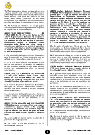 79. Maria ocupa cargo público comissionado em uma              (CESPE_Analista Judiciário Execução Mandado
autarquia federal e será nomeada amanhã para cargo             STM 2004) Ademar Lopes inscreveu-se no concurso
público de professora em uma fundação pública federal.         público para o cargo de analista ambiental, na
Nessa situação, para entrar em exercício no novo               especialidade de engenharia agronômica, da
cargo, Maria deverá exonerar-se do seu cargo                   Secretaria do Meio Ambiente do Estado do Rio de
comissionado, pois a legislação administrativa somente         Janeiro, em julho de 2004, pagando uma taxa de
permite a acumulação de cargos de provimento efetivo.          inscrição de R$ 80,00. A prova foi realizada na
                                                               primeira quinzena de setembro e, dias antes da
80. As funções de confiança no serviço público                 proclamação do resultado, Ademar recebeu uma
somente podem ser exercidas por servidores ocupantes           comunicação      com    aviso    de     recebimento
de cargo público de provimento efetivo.                        informando que o concurso havia sido anulado.
                                                               Ademar procurou a fundação que realizou o
(CESPE_TF/BA_ADMINISTRADOR                       DO            concurso e solicitou o reembolso da taxa de
FÓRUM_2005) Em 15/4/2001, João Carlos, servidor                inscrição bem como das despesas relativas ao seu
estável da prefeitura de Salvador, no exercício de             deslocamento para o Rio, uma vez que reside em
suas funções, teria praticado ato lesivo ao erário.            Brasília. Considerando a situação hipotética acima,
Em setembro de 2004, mês em que o fato veio a                  julgue os seguintes itens, acerca da Lei n.º
conhecimento público, o Ministério Público                     8.112/1990 e da responsabilidade civil do Estado.
denunciou João Carlos por crime contra a
administração pública e, por ordem da autoridade               87. Os gastos efetuados por Ademar por seu livre
competente, foi instaurada sindicância para apurar             arbítrio, como seu deslocamento para o Rio de Janeiro
os fatos. A partir dessa situação hipotética, julgue           para participar do concurso, são indenizáveis, segundo
os itens subseqüentes.                                         entendimento majoritário de tribunais competentes.

81. Se a comissão sindicante concluir por fato sujeito a       88. A administração pública tem o poder de anular seus
pena de suspensão por 20 dias, essa pena pode ser              próprios atos, o que não assegura ao candidato
aplicada sem a instauração de processo disciplinar.            Ademar o ressarcimento do prejuízo decorrente da
                                                               anulação referente à taxa de inscrição, segundo
82. Se a ação penal intentada pelo Ministério Público          entendimento majoritário de tribunais competentes.
concluir pela absolvição do acusado, por inexistência
do fato criminoso atribuído ao réu, essa sentença              (CESPE_Analista Judiciário Execução Mandado
criminal terá necessariamente efeito na instância              STM 2004) Julgue os itens a seguir, relativos à
administrativa.                                                Constituição Federal e à Lei n.º 8.112/1990.

(CESPE_TCU_ACE I_ANALISTA DE CONTROLE                          89. A garantia constitucional da reserva de vagas em
EXTERNO_2005) Adriano, após ocupar cargo                       concurso público para deficientes físicos não tem
efetivo no TCU durante exatos dez anos, foi                    caráter absoluto e obrigatório, uma vez que o acesso é
demitido por motivo de corrupção. Com base nessa               regulado quanto à compatibilidade das atribuições do
situação hipotética, julgue os itens a seguir.                 cargo e às deficiências de que os candidatos são
                                                               portadores.
83. É requisito de validade da demissão de Adriano a
realização de inquérito administrativo voltado à               90. Na linha do entendimento jurisprudencial do STF,
apuração dos fatos relativos à infração disciplinar            medida provisória que regulamente contratação de
cometida pelo servidor.                                        pessoal por tempo determinado para cargos típicos de
                                                               carreira relativos à área jurídica não poderá deixar de
84. A Constituição da República garante a Adriano o            prever concurso público.
direito de receber seguro-desemprego, durante os seis
meses seguintes ao ato que determinou a sua                    (CESPE_Analista Judiciário Área Administrativa
demissão.                                                      TRT 2005) Ronaldo celebrou contrato de trabalho
                                                               com o Banco do Brasil S.A., que é uma sociedade
(CESPE_TRE-PA_ANALISTA JUD ESPECIALIZADO                       de economia mista cujo controle acionário é da
2005) João prestou concurso público para cargo da              União. Considerando a situação hipotética
administração pública federal e foi aprovado.                  apresentada acima, julgue os itens subseqüentes.
Convocado, foi nomeado para exercer o cargo em
lugar de Antônio, que estava em gozo de férias.                91. O empregador de Ronaldo integra a administração
Considerando essa situação hipotética, julgue os               pública federal indireta.
itens.
                                                               92. Compete à justiça federal, e não à justiça do
85. A nomeação, em sentido estrito, constitui ato de           trabalho, julgar ação trabalhista movida por Ronaldo
provimento dos cargos públicos.                                contra o seu atual empregador.

86. Os cargos é que são substituídos, não os
servidores nele investidos.


Prof. Leandro Pereira                                                                 DIREITO ADMINISTRATIVO
                                                           5
 