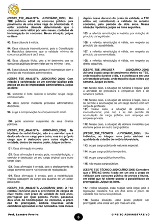(CESPE_TSE_ANALISTA JUDICIÁRIO_2006) Um                        depois desse decurso do prazo de validade, o TSE
TRE publicou edital de concurso público para                   editou ato reinstituindo a validade do referido
provimento de uma única vaga de ortodontista. O                concurso, pelo período de dois anos. Nessa
edital continha cláusula determinando que o                    situação hipotética, julgue os itens seguintes.
concurso seria válido por seis meses, contados da
homologação do concurso. Nessa situação, julgue                105. a referida reinstituição é inválida, por violação do
os itens:                                                      princípio da legalidade.

93. Essa cláusula é válida.                                    106. a referida reinstituição é válida, em respeito ao
                                                               princípio da razoabilidade.
94. Essa cláusula inconstitucional, pois a Constituição
da República determina que a validade mínima de                107. a referida reinstituição é válida, em respeito ao
concursos públicos é de 2 anos.                                princípio da economicidade.

95. Essa cláusula ilícita, pois a lei determina que os         108. a referida reinstituição é válida, em respeito ao
concursos públicos devem valer por no mínimo 1 ano.            direito adquirido.

96. Essa cláusula inválida, porque é incompatível com o        (CESPE_TSE_ANALISTA               JUDICIÁRIO_2006)
princípio da moralidade administrativa.                        Adriana ocupa cargo de provimento efetivo no TSE,
                                                               onde trabalha durante o dia, e é professora em uma
(CESPE_TSE_ANALISTA JUDICIÁRIO_2006) Com                       universidade privada, onde trabalha duas noites por
relação a condenação de um servidor público pela               semana. Julgue os itens.
prática de ato de improbidade administrativa, julgue
os itens:                                                      109. Nesse caso, a situação de Adriana é regular, pois
                                                               a atividade de professora é compatível com a de
97. somente é lícita quando o servidor ocupa cargo             servidora pública.
comissionado.
                                                               110. Nesse caso, a situação de Adriana é legal, pois a
98. deve ocorrer mediante processo administrativo              lei permite a acumulação de um cargo técnico com um
disciplinar.                                                   cargo de professor.
                                                               111. Nesse caso, a situação de Adriana é
99. exige a comprovação de enriquecimento ilícito.             inconstitucional, pois não a lei não permite da
                                                               acumulação de cargo público com emprego em
                                                               empresa privada.
100. pode acarretar suspensão de seus direitos
políticos.                                                     112. Nesse caso, a situação de Adriana inviabiliza que
                                                               ela tome posse em outro cargo público.
(CESPE_TSE_ANALISTA JUDICIÁRIO_2006) Na
hipótese de redistribuição, não é o servidor que é             (CESPE_TSE_TÉCNICO        JUDICIÁRIO_2006)  Um
deslocado de um cargo para outro, mas é o próprio              indivíduo, ao integrar uma junta eleitoral na
cargo que é deslocado para outro órgão ou                      qualidade de cidadão de notória idoneidade,
entidade, dentro do mesmo poder. Julgue os itens.
                                                               113. ocupa cargo público de natureza especial.
101. Essa afirmação é correta.
                                                               114. ocupa cargo público temporário.
102. Essa afirmação é errada, pois, na redistribuição, o
servidor é deslocado do seu cargo original para outro          115. ocupa cargo público honorífico.
cargo vago.
                                                               116. não ocupa cargo público.
103. Essa afirmação é errada, pois o deslocamento do
cargo somente ocorre na hipótese de readaptação.               (CESPE TSE TÉCNICO JUDICIÁRIO 2006) Considere
                                                               que o TRE-AC tenha fixado em um ano o prazo de
104. Essa afirmação é errada, pois a redistribuição            validade para concurso público de provas e títulos,
implica passagem do cargo dos quadros de um poder              em edital que foi silente quanto à possibilidade de
para outro.                                                    prorrogação. Julgue os itens.

(CESPE_TSE_ANALISTA JUDICIÁRIO_2006) O TSE                     117. Nessa situação, essa fixação seria ilegal, pois a
realizou concurso para o provimento de cargos de               legislação brasileira fixa em dois anos o prazo de
nível médio, com prazo de validade de dois anos,               validade dos concursos públicos.
prorrogável por igual período. Porém, passados
dois anos da homologação do concurso, o prazo                  118. Nessa situação, esse prazo poderia              ser
não foi prorrogado, embora houvesse ainda                      prorrogado uma única vez, por mais um ano.
candidatos aprovados e não nomeados. Dois meses


Prof. Leandro Pereira                                                                  DIREITO ADMINISTRATIVO
                                                           6
 