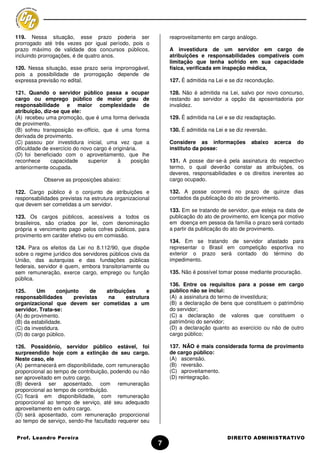 119. Nessa situação, esse prazo poderia ser                    reaproveitamento em cargo análogo.
prorrogado até três vezes por igual período, pois o
prazo máximo de validade dos concursos públicos,               A investidura de um servidor em cargo de
incluindo prorrogações, é de quatro anos.                      atribuições e responsabilidades compatíveis com
                                                               limitação que tenha sofrido em sua capacidade
120. Nessa situação, esse prazo seria improrrogável,           física, verificada em inspeção médica,
pois a possibilidade de prorrogação depende de
expressa previsão no edital.                                   127. É admitida na Lei e se diz recondução.

121. Quando o servidor público passa a ocupar                  128. Não é admitida na Lei, salvo por novo concurso,
cargo ou emprego público de maior grau de                      restando ao servidor a opção da aposentadoria por
responsabilidade e maior complexidade de                       invalidez.
atribuição, diz-se que ele:
(A) recebeu uma promoção, que é uma forma derivada             129. É admitida na Lei e se diz readaptação.
de provimento.
(B) sofreu transposição ex-officio, que é uma forma            130. É admitida na Lei e se diz reversão.
derivada de provimento.
(C) passou por investidura inicial, uma vez que a              Considere as informações          abaixo    acerca   do
dificuldade de exercício do novo cargo é originária.           instituto da posse:
(D) foi beneficiado com o aproveitamento, que lhe
reconhece      capacidade      superior    à     posição       131. A posse dar-se-á pela assinatura do respectivo
anteriormente ocupada.                                         termo, o qual deverão constar as atribuições, os
                                                               deveres, responsabilidades e os direitos inerentes ao
           Observe as proposições abaixo:                      cargo ocupado.

122. Cargo público é o conjunto de atribuições e               132. A posse ocorrerá no prazo de quinze dias
responsabilidades previstas na estrutura organizacional        contados da publicação do ato de provimento.
que devem ser cometidas a um servidor.
                                                               133. Em se tratando de servidor, que esteja na data de
123. Os cargos públicos, acessíveis a todos os                 publicação do ato de provimento, em licença por motivo
brasileiros, são criados por lei, com denominação              em doença em pessoa da família o prazo será contado
própria e vencimento pago pelos cofres públicos, para          a partir da publicação do ato de provimento.
provimento em caráter efetivo ou em comissão.
                                                               134. Em se tratando de servidor afastado para
124. Para os efeitos da Lei no 8.112/90, que dispõe            representar o Brasil em competição esportiva no
sobre o regime jurídico dos servidores públicos civis da       exterior o prazo será contado do término do
União, das autarquias e das fundações públicas                 impedimento.
federais, servidor é quem, embora transitoriamente ou
sem remuneração, exerce cargo, emprego ou função               135. Não é possível tomar posse mediante procuração.
pública.
                                                               136. Entre os requisitos para a posse em cargo
125.     Um       conjunto    de  atribuições     e            público não se inclui:
responsabilidades       previstas  na     estrutura            (A) a assinatura do termo de investidura;
organizacional que devem ser cometidas a um                    (B) a declaração de bens que constituem o patrimônio
servidor. Trata-se:                                            do servidor;
(A) do provimento.                                             (C) a declaração de valores que constituem o
(B) da estabilidade.                                           patrimônio do servidor;
(C) da investidura.                                            (D) a declaração quanto ao exercício ou não de outro
(D) do cargo público.                                          cargo público;

126. Possidônio, servidor público estável, foi                 137. NÃO é mais considerada forma de provimento
surpreendido hoje com a extinção de seu cargo.                 de cargo público:
Neste caso, ele                                                (A) ascensão.
(A) permanecerá em disponibilidade, com remuneração            (B) reversão.
proporcional ao tempo de contribuição, podendo ou não          (C) aproveitamento.
ser aproveitado em outro cargo.                                (D) reintegração.
(B) deverá ser aposentado, com remuneração
proporcional ao tempo de contribuição.
(C) ficará em disponibilidade, com remuneração
proporcional ao tempo de serviço, até seu adequado
aproveitamento em outro cargo.
(D) será aposentado, com remuneração proporcional
ao tempo de serviço, sendo-lhe facultado requerer seu


Prof. Leandro Pereira                                                                  DIREITO ADMINISTRATIVO
                                                           7
 