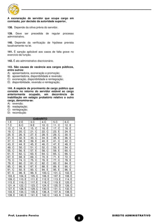 A exoneração de servidor que ocupa cargo em
comissão, por decisão da autoridade superior,

138. Depende da oitiva prévia do servidor.

139. Deve ser        precedida    de   regular   processo
administrativo.

140. Depende da verificação de hipótese prevista
taxativamente na lei.

141. É sanção aplicável aos casos de falta grave no
exercício da função.

142. É ato administrativo discricionário.

143. São causas de vacância aos cargos públicos,
entre outros:
A) aposentadoria, exoneração e promoção;
B) aposentadoria, disponibilidade e reversão;
C) exoneração, disponibilidade e reintegração;
D) disponibilidade, reversão e reintegração;

144. A espécie de provimento de cargo público que
consiste no retorno do servidor estável ao cargo
anteriormente ocupado, em decorrência de
inabilitação em estágio probatório relativo a outro
cargo, denomina-se:
A) reversão;
B) readaptação;
C) reintegração;
D) recondução

                       GABARITO
1. E      2. E      3. C    4. C        5. C      6. C
7. C      8. C      9. E    10. C       11. C     12. E
13. C     14. E     15. C   16. E       17. C     18. E
19. C     20. C     21. C   22. C       23. E     24. E
25. E     26. E     27. E   28. E       29. C     30. E
31. E     32. E     33. C   34. E       35. E     36. E
37. C     38. E     39. E   40. E       41. C     42. C
43. E     44. E     45. E   46. C       47. E     48. E
49. C     50. C     51. C   52. C       53. E     54. C
55. C     56. E     57. E   58. C       59. E     60. E
61. E     62. C     63. E   64. C       65. C     66. C
67. E     68. E     69. C   70. E       71. E     72. E
73. C     74. C     75. C   76. E       77. C     78. E
79. E     80. C     81. C   82. C       83. C     84. E
85. C     86. E     87. E   88. E       89. E     90. C
91. C     92. E     93. C   94. E       95. E     96. E
97. E     98. E     99. E   100. C      101. C    102. E
103. E    104. E    105. C 106. E       107. E    108. E
109. C    110. E    111. E  112. E      113. E    114. E
115. E    116. C    117. E  118. C      119. E    120. E
121. A    122. C    123. C 124. E       125. D    126. C
127. E    128. E    129. C 130. E       131. C    132. E
133. E    134. C    135. E  136. A      137. A    138. E
139. E    140. E    141. E  142. C      143. A    144. D




Prof. Leandro Pereira                                           DIREITO ADMINISTRATIVO
                                                            8
 