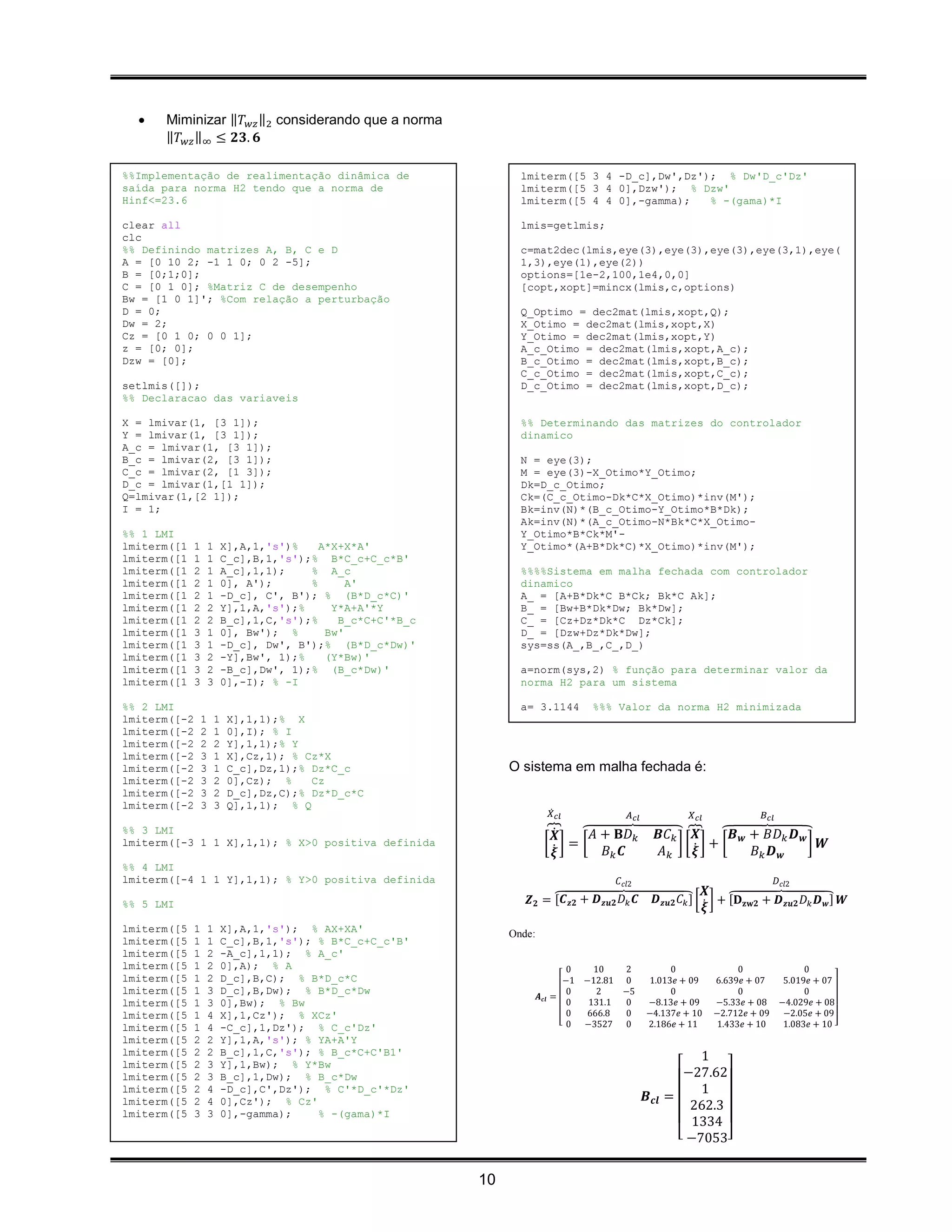    Miminizar ‖𝑇 𝑤𝑧 ‖2 considerando que a norma
      ‖𝑇 𝑤𝑧 ‖∞ ≤ 𝟐𝟑. 𝟔

%%Implementação de realimentação dinâmica de                          lmiterm([5 3 4 -D_c],Dw',Dz'); % Dw'D_c'Dz'
saída para norma H2 tendo que a norma de                              lmiterm([5 3 4 0],Dzw'); % Dzw'
Hinf<=23.6                                                            lmiterm([5 4 4 0],-gamma);   % -(gama)*I

clear all                                                             lmis=getlmis;
clc
%% Definindo matrizes A, B, C e D                                     c=mat2dec(lmis,eye(3),eye(3),eye(3),eye(3,1),eye(
A = [0 10 2; -1 1 0; 0 2 -5];                                         1,3),eye(1),eye(2))
B = [0;1;0];                                                          options=[1e-2,100,1e4,0,0]
C = [0 1 0]; %Matriz C de desempenho                                  [copt,xopt]=mincx(lmis,c,options)
Bw = [1 0 1]'; %Com relação a perturbação
D = 0;                                                                Q_Optimo = dec2mat(lmis,xopt,Q);
Dw = 2;                                                               X_Otimo = dec2mat(lmis,xopt,X)
Cz = [0 1 0; 0 0 1];                                                  Y_Otimo = dec2mat(lmis,xopt,Y)
z = [0; 0];                                                           A_c_Otimo = dec2mat(lmis,xopt,A_c);
Dzw = [0];                                                            B_c_Otimo = dec2mat(lmis,xopt,B_c);
                                                                      C_c_Otimo = dec2mat(lmis,xopt,C_c);
setlmis([]);                                                          D_c_Otimo = dec2mat(lmis,xopt,D_c);
%% Declaracao das variaveis

X = lmivar(1, [3 1]);                                                 %% Determinando das matrizes do controlador
Y = lmivar(1, [3 1]);                                                 dinamico
A_c = lmivar(1, [3 1]);
B_c = lmivar(2, [3 1]);                                               N = eye(3);
C_c = lmivar(2, [1 3]);                                               M = eye(3)-X_Otimo*Y_Otimo;
D_c = lmivar(1,[1 1]);                                                Dk=D_c_Otimo;
Q=lmivar(1,[2 1]);                                                    Ck=(C_c_Otimo-Dk*C*X_Otimo)*inv(M');
I = 1;                                                                Bk=inv(N)*(B_c_Otimo-Y_Otimo*B*Dk);
                                                                      Ak=inv(N)*(A_c_Otimo-N*Bk*C*X_Otimo-
%% 1 LMI                                                              Y_Otimo*B*Ck*M'-
lmiterm([1    1       1       X],A,1,'s')%   A*X+X*A'                 Y_Otimo*(A+B*Dk*C)*X_Otimo)*inv(M');
lmiterm([1    1       1       C_c],B,1,'s');% B*C_c+C_c*B'
lmiterm([1    2       1       A_c],1,1);    % A_c                     %%%%Sistema em malha fechada com controlador
lmiterm([1    2       1       0], A');      %     A'                  dinamico
lmiterm([1    2       1       -D_c], C', B'); % (B*D_c*C)'            A_ = [A+B*Dk*C B*Ck; Bk*C Ak];
lmiterm([1    2       2       Y],1,A,'s');%    Y*A+A'*Y               B_ = [Bw+B*Dk*Dw; Bk*Dw];
lmiterm([1    2       2       B_c],1,C,'s');%   B_c*C+C'*B_c          C_ = [Cz+Dz*Dk*C Dz*Ck];
lmiterm([1    3       1       0], Bw'); %     Bw'                     D_ = [Dzw+Dz*Dk*Dw];
lmiterm([1    3       1       -D_c], Dw', B');% (B*D_c*Dw)'           sys=ss(A_,B_,C_,D_)
lmiterm([1    3       2       -Y],Bw', 1);%   (Y*Bw)'
lmiterm([1    3       2       -B_c],Dw', 1);% (B_c*Dw)'               a=norm(sys,2) % função para determinar valor da
lmiterm([1    3       3       0],-I); % -I                            norma H2 para um sistema

%% 2 LMI                                                              a= 3.1144        %%% Valor da norma H2 minimizada
lmiterm([-2       1       1   X],1,1);% X
lmiterm([-2       2       1   0],I); % I
lmiterm([-2       2       2   Y],1,1);% Y
lmiterm([-2       3       1   X],Cz,1); % Cz*X
lmiterm([-2       3       1   C_c],Dz,1);% Dz*C_c                   O sistema em malha fechada é:
lmiterm([-2       3       2   0],Cz); %    Cz
lmiterm([-2       3       2   D_c],Dz,C);% Dz*D_c*C
lmiterm([-2       3       3   Q],1,1); % Q
                                                                              𝑋̇ 𝑐𝑙            𝐴 𝑐𝑙            𝑋 𝑐𝑙             𝐵 𝑐𝑙
%% 3 LMI                                                                      ⏞𝑿̇  ⏞𝐴 + 𝐁𝐷 𝑘            𝑩𝐶 𝑘 ⏞ ⏞𝑩 𝒘 + 𝐵𝐷 𝑘 𝑫 𝒘
                                                                                                               𝑿
lmiterm([-3 1 1 X],1,1); % X>0 positiva definida                             [ ̇]= [                        ][ ̇] + [          ] 𝑾
                                                                               𝝃       𝐵𝑘 𝑪             𝐴𝑘     𝝃      𝐵𝑘 𝑫 𝒘
%% 4 LMI
lmiterm([-4 1 1 Y],1,1); % Y>0 positiva definida                                            𝐶 𝑐𝑙2                                      𝐷 𝑐𝑙2
                                                                                                                     𝑿
%% 5 LMI                                                               𝒁 𝟐 = ⏞ 𝒛𝟐 + 𝑫 𝒛𝒖𝟐 𝐷 𝑘 𝑪
                                                                             [𝑪                        𝑫 𝒛𝒖𝟐 𝐶 𝑘 ] [ ̇ ] + ⏞ 𝐳𝐰𝟐 + 𝑫 𝒛𝒖𝟐 𝐷 𝑘 𝑫 𝒘 ] 𝑾
                                                                                                                           [𝐃
                                                                                                                     𝝃
lmiterm([5    1       1       X],A,1,'s'); % AX+XA'                 Onde:
lmiterm([5    1       1       C_c],B,1,'s'); % B*C_c+C_c'B'
lmiterm([5    1       2       -A_c],1,1); % A_c'
lmiterm([5    1       2       0],A); % A                                             0   10   2            0               0           0
lmiterm([5    1       2       D_c],B,C); % B*D_c*C                                  −1 −12.81 0       1.013𝑒 + 09     6.639𝑒 + 07  5.019𝑒 + 07
lmiterm([5    1       3       D_c],B,Dw); % B*D_c*Dw                                 0   2    −5           0               0           0
                                                                            𝑨 𝒄𝒍 =
lmiterm([5    1       3       0],Bw); % Bw                                           0  131.1 0       −8.13𝑒 + 09     −5.33𝑒 + 08 −4.029𝑒 + 08
lmiterm([5    1       4       X],1,Cz'); % XCz'                                      0 666.8  0       −4.137𝑒 + 10    −2.712𝑒 + 09 −2.05𝑒 + 09
                                                                                   [ 0 −3527 0        2.186𝑒 + 11      1.433𝑒 + 10 1.083𝑒 + 10 ]
lmiterm([5    1       4       -C_c],1,Dz'); % C_c'Dz'
lmiterm([5    2       2       Y],1,A,'s'); % YA+A'Y
lmiterm([5    2       2       B_c],1,C,'s'); % B_c*C+C'B1'                                                       1
lmiterm([5    2       3       Y],1,Bw); % Y*Bw
lmiterm([5    2       3       B_c],1,Dw); % B_c*Dw                                                            −27.62
lmiterm([5    2       4       -D_c],C',Dz'); % C'*D_c'*Dz'                                                       1
lmiterm([5    2       4       0],Cz'); % Cz'                                                          𝑩 𝒄𝒍 =
                                                                                                               262.3
lmiterm([5    3       3       0],-gamma);    % -(gama)*I
                                                                                                                1334
                                                                                                             [ −7053]


                                                               10
 