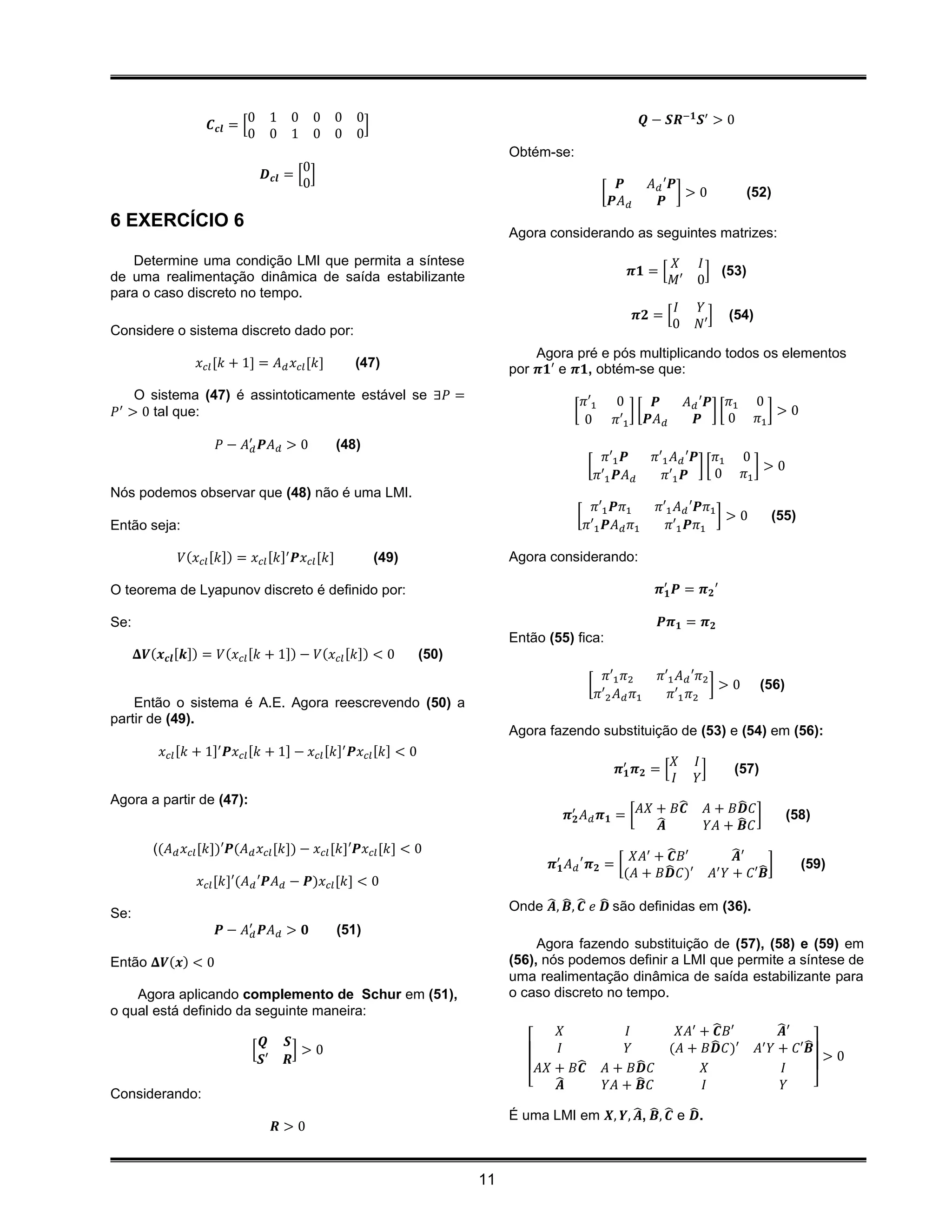 0       1 0   0 0        0                                                           𝑸 − 𝑺𝑹−𝟏 𝑺′ > 0
                    𝑪 𝒄𝒍 = [                           ]
                            0       0 1   0 0        0
                                                                              Obtém-se:
                                        0
                                𝑫 𝒄𝒍 = [ ]
                                        0                                                                𝑷        𝐴 𝑑 ′𝑷
                                                                                                    [                    ]>0               (52)
                                                                                                        𝑷𝐴 𝑑         𝑷
6 EXERCÍCIO 6
                                                                              Agora considerando as seguintes matrizes:
   Determine uma condição LMI que permita a síntese                                                                     𝑋      𝐼
de uma realimentação dinâmica de saída estabilizante                                                       𝝅𝟏 = [                ] (53)
                                                                                                                        𝑀′     0
para o caso discreto no tempo.
                                                                                                                        𝐼      𝑌
                                                                                                               𝝅𝟐 = [             ]     (54)
Considere o sistema discreto dado por:                                                                                  0      𝑁′

                                                                                  Agora pré e pós multiplicando todos os elementos
                  𝑥 𝑐𝑙 [𝑘 + 1] = 𝐴 𝑑 𝑥 𝑐𝑙 [𝑘]        (47)                     por 𝝅𝟏′ e 𝝅𝟏, obtém-se que:
     O sistema (47) é assintoticamente estável se ∃𝑃 =                                        𝜋′1       0     𝑷              𝐴 𝑑 ′𝑷 𝜋1         0
𝑃 ′ > 0 tal que:                                                                         [                 ][                      ][
                                                                                                                                      0        𝜋1
                                                                                                                                                  ]>0
                                                                                              0         𝜋′1 𝑷𝐴 𝑑                𝑷
                      𝑃 − 𝐴′𝑑 𝑷𝐴 𝑑 > 0            (48)
                                                                                                      𝜋′1 𝑷       𝜋′1 𝐴 𝑑 ′𝑷 𝜋1           0
                                                                                              [                             ][               ]>0
                                                                                                    𝜋′1 𝑷𝐴 𝑑        𝜋′1 𝑷      0          𝜋1
Nós podemos observar que (48) não é uma LMI.
                                                                                                𝜋′1 𝑷𝜋1            𝜋′1 𝐴 𝑑 ′𝑷𝜋1
                                                                                          [                                     ]>0                 (55)
Então seja:                                                                                   𝜋′1 𝑷𝐴 𝑑 𝜋1            𝜋′1 𝑷𝜋1

              𝑉(𝑥 𝑐𝑙 [𝑘]) = 𝑥 𝑐𝑙 [𝑘]′ 𝑷𝑥 𝑐𝑙 [𝑘]            (49)               Agora considerando:

O teorema de Lyapunov discreto é definido por:                                                                     𝝅′𝟏 𝑷 = 𝝅 𝟐 ′

Se:                                                                                                                𝑷𝝅 𝟏 = 𝝅 𝟐
                                                                              Então (55) fica:
      𝚫𝑽(𝒙 𝒄𝒍 [𝒌]) = 𝑉(𝑥 𝑐𝑙 [𝑘 + 1]) − 𝑉(𝑥 𝑐𝑙 [𝑘]) < 0            (50)
                                                                                                      𝜋′1 𝜋2       𝜋′1 𝐴 𝑑 ′𝜋2
                                                                                               [                               ]>0             (56)
                                                                                                    𝜋′2 𝐴 𝑑 𝜋1       𝜋′1 𝜋2
    Então o sistema é A.E. Agora reescrevendo (50) a
partir de (49).
                                                                              Agora fazendo substituição de (53) e (54) em (56):
          𝑥 𝑐𝑙 [𝑘 + 1]′ 𝑷𝑥 𝑐𝑙 [𝑘 + 1] − 𝑥 𝑐𝑙 [𝑘]′ 𝑷𝑥 𝑐𝑙 [𝑘] < 0
                                                                                                                        𝑋      𝐼
                                                                                                         𝝅′𝟏 𝝅 𝟐 = [             ]      (57)
                                                                                                                        𝐼      𝑌
Agora a partir de (47):                                                                                       ̂                       ̂
                                                                                        𝝅′𝟐 𝐴 𝑑 𝝅 𝟏 = [ 𝐴𝑋 + 𝐵𝑪                  𝐴 + 𝐵𝑫 𝐶 ]           (58)
                                                                                                           ̂𝑨                    𝑌𝐴 + ̂ 𝐶
                                                                                                                                       𝑩
         ((𝐴 𝑑 𝑥 𝑐𝑙 [𝑘])′𝑷(𝐴 𝑑 𝑥 𝑐𝑙 [𝑘]) − 𝑥 𝑐𝑙 [𝑘]′𝑷𝑥 𝑐𝑙 [𝑘] < 0
                                                                                                       𝑋𝐴′ + ̂ 𝐵′
                                                                                                              𝑪                           ̂′
                                                                                                                                          𝑨
                                                                                     𝝅′𝟏 𝐴 𝑑 ′ 𝝅 𝟐 = [      ̂                                 ̂]           (59)
                                                                                                      (𝐴 + 𝐵𝑫 𝐶)′                    𝐴′ 𝑌 + 𝐶′𝑩
                  𝑥 𝑐𝑙 [𝑘]′(𝐴 𝑑 ′𝑷𝐴 𝑑 − 𝑷)𝑥 𝑐𝑙 [𝑘] < 0
                                                                              Onde ̂ , ̂ , ̂ 𝑒 ̂ são definidas em (36).
                                                                                    𝑨 𝑩 𝑪 𝑫
Se:
                      𝑷 − 𝐴′𝑑 𝑷𝐴 𝑑 > 𝟎            (51)
                                                                                   Agora fazendo substituição de (57), (58) e (59) em
Então 𝚫𝑽(𝒙) < 0                                                               (56), nós podemos definir a LMI que permite a síntese de
                                                                              uma realimentação dinâmica de saída estabilizante para
    Agora aplicando complemento de Schur em (51),                             o caso discreto no tempo.
o qual está definido da seguinte maneira:
                                                                                      𝑋                  𝐼            𝑋𝐴′ + ̂ 𝐵′
                                                                                                                             𝑪                        ̂′
                                                                                                                                                      𝑨
                               𝑸     𝑺                                                𝐼                  𝑌                  ̂
                                                                                                                     (𝐴 + 𝐵𝑫 𝐶)′               𝐴′         ̂
                                                                                                                                                    𝑌 + 𝐶′𝑩
                             [         ]>0                                                                                                                    >0
                               𝑺′    𝑹                                                   ̂                 ̂
                                                                                   𝐴𝑋 + 𝐵𝑪           𝐴 + 𝐵𝑫 𝐶             𝑋                            𝐼
                                                                                 [    ̂𝑨             𝑌𝐴 + 𝑩̂𝐶             𝐼                            𝑌    ]
Considerando:
                                                                              É uma LMI em 𝑿, 𝒀, ̂ , ̂ , ̂ e ̂ .
                                                                                                  𝑨 𝑩 𝑪 𝑫
                                    𝑹>0


                                                                         11
 