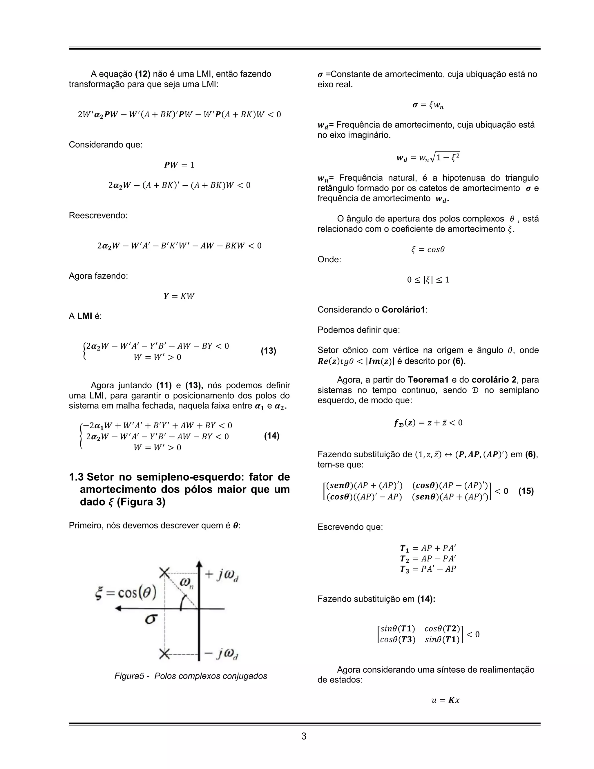 A equação (12) não é uma LMI, então fazendo                𝝈 =Constante de amortecimento, cuja ubiquação está no
transformação para que seja uma LMI:                            eixo real.

                                                                                            𝝈 = 𝜉𝑤 𝑛
  2𝑊 ′ 𝜶 𝟐 𝑷𝑊 − 𝑊 ′ (𝐴 + 𝐵𝐾)′ 𝑷𝑊 − 𝑊 ′ 𝑷(𝐴 + 𝐵𝐾)𝑊 < 0
                                                                 𝒘 𝒅 = Frequência de amortecimento, cuja ubiquação está
                                                                no eixo imaginário.
Considerando que:
                                                                                        𝒘 𝒅 = 𝑤 𝑛 √1 − 𝜉 2
                                 𝑷𝑊 = 1
                                                                 𝒘 𝒏 = Frequência natural, é a hipotenusa do triangulo
           2𝜶 𝟐 𝑊 − (𝐴 + 𝐵𝐾)′ − (𝐴 + 𝐵𝐾)𝑊 < 0                   retângulo formado por os catetos de amortecimento 𝝈 e
                                                                frequência de amortecimento 𝒘 𝒅 .
Reescrevendo:                                                        O ângulo de apertura dos polos complexos 𝜃 , está
                                                                relacionado com o coeficiente de amortecimento 𝜉.
       2𝜶 𝟐 𝑊 − 𝑊 ′ 𝐴′ − 𝐵′ 𝐾 ′ 𝑊 ′ − 𝐴𝑊 − 𝐵𝐾𝑊 < 0                                          𝜉 = 𝑐𝑜𝑠𝜃
                                                                Onde:
Agora fazendo:                                                                            0 ≤ |𝜉| ≤ 1
                                 𝒀 = 𝐾𝑊
                                                                Considerando o Corolário1:
A LMI é:
                                                                Podemos definir que:
    2𝜶 𝑊 −    𝑊 ′ 𝐴′−  𝑌′   𝐵′
                          − 𝐴𝑊 − 𝐵𝑌 < 0
   { 𝟐                                           (13)           Setor cônico com vértice na origem e ângulo 𝜃, onde
                   𝑊 = 𝑊′ > 0                                    𝑹𝒆(𝒛)𝑡𝑔𝜃 < |𝑰𝒎(𝒛)| é descrito por (6).

                                                                     Agora, a partir do Teorema1 e do corolário 2, para
      Agora juntando (11) e (13), nós podemos definir
                                                                sistemas no tempo contınuo, sendo 𝒟 no semiplano
uma LMI, para garantir o posicionamento dos polos do
                                                                esquerdo, de modo que:
sistema em malha fechada, naquela faixa entre 𝜶 𝟏 e 𝜶 𝟐 .

   −2𝜶 𝟏 𝑊 + 𝑊 ′ 𝐴′ + 𝐵′ 𝑌 ′ + 𝐴𝑊 + 𝐵𝑌 < 0                                             𝒇 𝕯 (𝒛) = 𝑧 + 𝑧̅ < 0
  { 2𝜶 𝟐 𝑊 − 𝑊 ′ 𝐴′ − 𝑌 ′ 𝐵′ − 𝐴𝑊 − 𝐵𝑌 < 0           (14)
                  𝑊 = 𝑊′ > 0
                                                                Fazendo substituição de (1, 𝑧, 𝑧̅) ↔ (𝑷, 𝑨𝑷, (𝑨𝑷)′ ) em (6),
                                                                tem-se que:
1.3 Setor no semipleno-esquerdo: fator de
                                                                  (𝒔𝒆𝒏𝜽)(𝐴𝑃 + (𝐴𝑃)′) (𝒄𝒐𝒔𝜽)(𝐴𝑃 − (𝐴𝑃)′)
  amortecimento dos pólos maior que um                           [                                      ]< 𝟎          (15)
                                                                   (𝒄𝒐𝒔𝜽)((𝐴𝑃)′ − 𝐴𝑃) (𝒔𝒆𝒏𝜽)(𝐴𝑃 + (𝐴𝑃)′)
  dado 𝝃 (Figura 3)

Primeiro, nós devemos descrever quem é 𝜽:                       Escrevendo que:

                                                                                        𝑻 𝟏 = 𝐴𝑃 + 𝑃𝐴′
                                                                                        𝑻 𝟐 = 𝐴𝑃 − 𝑃𝐴′
                                                                                        𝑻 𝟑 = 𝑃𝐴′ − 𝐴𝑃


                                                                Fazendo substituição em (14):


                                                                                    𝑠𝑖𝑛𝜃(𝑻𝟏)    𝑐𝑜𝑠𝜃(𝑻𝟐)
                                                                                [                        ]<0
                                                                                    𝑐𝑜𝑠𝜃(𝑻𝟑)    𝑠𝑖𝑛𝜃(𝑻𝟏)


                                                                     Agora considerando uma síntese de realimentação
            Figura5 - Polos complexos conjugados                de estados:

                                                                                                  𝑢 = 𝑲𝑥



                                                            3
 