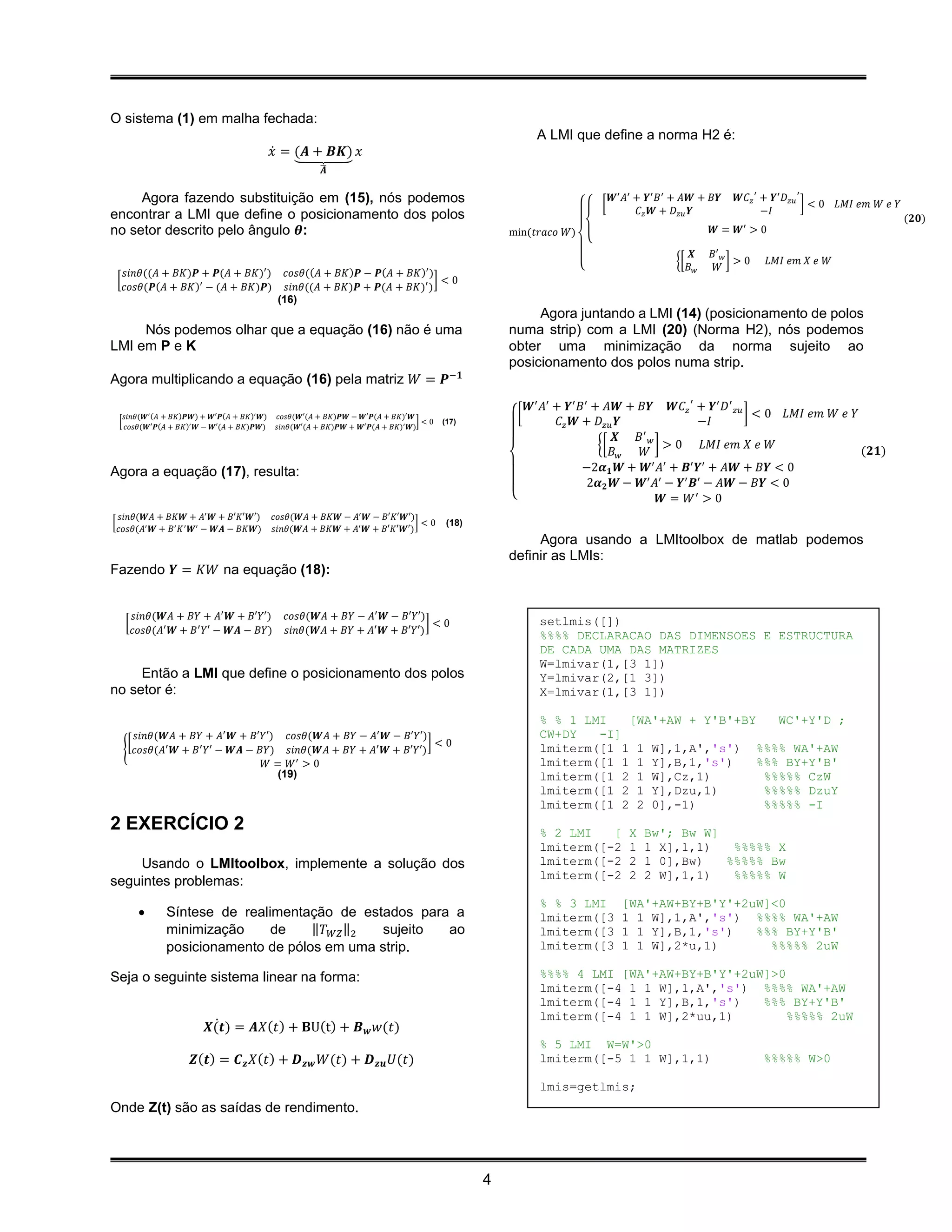 O sistema (1) em malha fechada:
                                                                                                        A LMI que define a norma H2 é:
                                              𝑥̇ = (𝑨 + 𝑩𝑲) 𝑥
                                                   ⏟
                                                        ̅
                                                        𝑨

     Agora fazendo substituição em (15), nós podemos                                                                          𝑾′ 𝐴′ + 𝒀′ 𝐵 ′ + 𝐴𝑾 + 𝐵𝒀     𝑾𝐶 𝑧 ′ + 𝒀′ 𝐷 𝑧𝑢 ′
                                                                                                                          [                                                   ]<0   𝐿𝑀𝐼 𝑒𝑚 𝑊 𝑒 𝑌
encontrar a LMI que define o posicionamento dos polos                                                                                𝐶 𝑧 𝑾 + 𝐷 𝑧𝑢 𝒀               −𝐼
                                                                                                                                                                                                   (𝟐𝟎)
                                                                                                                                                            ′
no setor descrito pelo ângulo 𝜽:                                                                   min(𝑡𝑟𝑎𝑐𝑜 𝑊)                                       𝑾= 𝑾 >0
                                                                                                                      {
                                                                                                                                                  𝑿   𝐵′ 𝑤
                                                                                                                                            {[             ]>0    𝐿𝑀𝐼 𝑒𝑚 𝑋 𝑒 𝑊
                                                                                                                  {                              𝐵𝑤    𝑊
      𝑠𝑖𝑛𝜃((𝐴 + 𝐵𝐾)𝑷 + 𝑷(𝐴 + 𝐵𝐾)′ )             𝑐𝑜𝑠𝜃((𝐴 + 𝐵𝐾)𝑷 − 𝑷(𝐴 + 𝐵𝐾)′ )
    [                                                                         ]<0
      𝑐𝑜𝑠𝜃(𝑷(𝐴 + 𝐵𝐾)′ − (𝐴 + 𝐵𝐾)𝑷)              𝑠𝑖𝑛𝜃((𝐴 + 𝐵𝐾)𝑷 + 𝑷(𝐴 + 𝐵𝐾)′ )
                                              (16)
                                                                                                        Agora juntando a LMI (14) (posicionamento de polos
     Nós podemos olhar que a equação (16) não é uma                                                numa strip) com a LMI (20) (Norma H2), nós podemos
LMI em P e K                                                                                       obter uma minimização da norma sujeito ao
                                                                                                   posicionamento dos polos numa strip.
Agora multiplicando a equação (16) pela matriz 𝑊 = 𝑷−𝟏
                                                                                                     𝑾′ 𝐴′ + 𝒀′ 𝐵 ′ + 𝐴𝑾 + 𝐵𝒀 𝑾𝐶 𝑧 ′ + 𝒀′ 𝐷′ 𝑧𝑢
      𝑠𝑖𝑛𝜃(𝑾′ (𝐴 + 𝐵𝐾)𝑷𝑾) + 𝑾′𝑷(𝐴 + 𝐵𝐾)′ 𝑾)   𝑐𝑜𝑠𝜃(𝑾′(𝐴 + 𝐵𝐾)𝑷𝑾 − 𝑾′𝑷(𝐴 + 𝐵𝐾)′𝑾                     [                                           ] < 0 𝐿𝑀𝐼 𝑒𝑚 𝑊 𝑒 𝑌
    [
      𝑐𝑜𝑠𝜃(𝑾′𝑷(𝐴 + 𝐵𝐾)′ 𝑾 − 𝑾′(𝐴 + 𝐵𝐾)𝑷𝑾)     𝑠𝑖𝑛𝜃(𝑾′(𝐴 + 𝐵𝐾)𝑷𝑾 + 𝑾′𝑷(𝐴 + 𝐵𝐾)′ 𝑾)
                                                                                 ]<0   (17)                 𝐶 𝑧 𝑾 + 𝐷 𝑧𝑢 𝒀              −𝐼
                                                                                                                         𝑿  𝐵′ 𝑤
                                                                                                                     {[          ]>0      𝐿𝑀𝐼 𝑒𝑚 𝑋 𝑒 𝑊
                                                                                                                        𝐵𝑤   𝑊                                     (𝟐𝟏)
Agora a equação (17), resulta:                                                                                    −2𝜶 𝟏 𝑾 + 𝑾′ 𝐴′ + 𝑩′ 𝒀′ + 𝐴𝑾 + 𝐵𝒀 < 0
                                                                                                                   2𝜶 𝟐 𝑾 − 𝑾′ 𝐴′ − 𝒀′ 𝑩′ − 𝐴𝑾 − 𝐵𝒀 < 0
                                                                                                   {                              𝑾 = 𝑊′ > 0
    𝑠𝑖𝑛𝜃(𝑾𝐴 + 𝐵𝐾𝑾 + 𝐴′ 𝑾 + 𝐵′𝐾′𝑾′)            𝑐𝑜𝑠𝜃(𝑾𝐴 + 𝐵𝐾𝑾 − 𝐴′ 𝑾 − 𝐵′𝐾′𝑾′)
[                                                                            ]<0        (18)
    𝑐𝑜𝑠𝜃(𝐴′ 𝑾 + 𝐵′ 𝐾 ′ 𝑾′ − 𝑾𝑨 − 𝐵𝐾𝑾)         𝑠𝑖𝑛𝜃(𝑾𝐴 + 𝐵𝐾𝑾 + 𝐴′ 𝑾 + 𝐵′𝐾′𝑾′)
                                                                                                        Agora usando a LMItoolbox de matlab podemos
                                                                                                   definir as LMIs:
Fazendo 𝒀 = 𝐾𝑊 na equação (18):


          𝑠𝑖𝑛𝜃(𝑾𝐴 + 𝐵𝑌 + 𝐴′ 𝑾 + 𝐵′𝑌′)           𝑐𝑜𝑠𝜃(𝑾𝐴 + 𝐵𝑌 − 𝐴′ 𝑾 − 𝐵′𝑌′)
     [                                                                      ]<0                         setlmis([])
          𝑐𝑜𝑠𝜃(𝐴′ 𝑾 + 𝐵 ′ 𝑌′ − 𝑾𝑨 − 𝐵𝑌)         𝑠𝑖𝑛𝜃(𝑾𝐴 + 𝐵𝑌 + 𝐴′ 𝑾 + 𝐵′𝑌′)
                                                                                                        %%%% DECLARACAO DAS DIMENSOES E ESTRUCTURA
                                                                                                        DE CADA UMA DAS MATRIZES
                                                                                                        W=lmivar(1,[3 1])
     Então a LMI que define o posicionamento dos polos                                                  Y=lmivar(2,[1 3])
no setor é:                                                                                             X=lmivar(1,[3 1])

                                                                                                        % % 1 LMI   [WA'+AW + Y'B'+BY    WC'+Y'D ;
       𝑠𝑖𝑛𝜃(𝑾𝐴 + 𝐵𝑌 + 𝐴′ 𝑾 + 𝐵′𝑌′) 𝑐𝑜𝑠𝜃(𝑾𝐴 + 𝐵𝑌 − 𝐴′ 𝑾 − 𝐵′𝑌′)                                          CW+DY   -I]
      [                                                          ]<0
     { 𝑐𝑜𝑠𝜃(𝐴′ 𝑾 + 𝐵 ′ 𝑌′ − 𝑾𝑨 − 𝐵𝑌) 𝑠𝑖𝑛𝜃(𝑾𝐴 + 𝐵𝑌 + 𝐴′ 𝑾 + 𝐵′𝑌′)                                        lmiterm([1 1 1 W],1,A','s') %%%% WA'+AW
                                        ′
                                  𝑊= 𝑊 >0                                                               lmiterm([1 1 1 Y],B,1,'s')    %%% BY+Y'B'
                                    (19)                                                                lmiterm([1 2 1 W],Cz,1)        %%%%% CzW
                                                                                                        lmiterm([1 2 1 Y],Dzu,1)       %%%%% DzuY
                                                                                                        lmiterm([1 2 2 0],-1)          %%%%% -I
2 EXERCÍCIO 2                                                                                           % 2 LMI   [              X   Bw'; Bw W]
                                                                                                        lmiterm([-2              1   1 X],1,1)   %%%%% X
    Usando o LMItoolbox, implemente a solução dos                                                       lmiterm([-2              2   1 0],Bw)   %%%%% Bw
                                                                                                        lmiterm([-2              2   2 W],1,1)   %%%%% W
seguintes problemas:
                                                                                                        % % 3 LMI               [WA'+AW+BY+B'Y'+2uW]<0
                Síntese de realimentação de estados para a                                             lmiterm([3              1 1 W],1,A','s') %%%% WA'+AW
                 minimização     de    ‖𝑇 𝑊𝑍 ‖2 sujeito  ao                                             lmiterm([3              1 1 Y],B,1,'s')   %%% BY+Y'B'
                 posicionamento de pólos em uma strip.                                                  lmiterm([3              1 1 W],2*u,1)       %%%%% 2uW

Seja o seguinte sistema linear na forma:                                                                %%%% 4 LMI [WA'+AW+BY+B'Y'+2uW]>0
                                                                                                        lmiterm([-4 1 1 W],1,A','s') %%%% WA'+AW
                                                                                                        lmiterm([-4 1 1 Y],B,1,'s')   %%% BY+Y'B'
                                                                                                        lmiterm([-4 1 1 W],2*uu,1)        %%%%% 2uW
                             ̇
                           𝑿(𝒕) = 𝑨𝑋(𝑡) + 𝐁U(t) + 𝑩 𝒘 𝑤(𝑡)
                                                                                                        % 5 LMI W=W'>0
                       𝒁(𝒕) = 𝑪 𝒛 𝑋(𝑡) + 𝑫 𝒛𝒘 𝑊(𝑡) + 𝑫 𝒛𝒖 𝑈(𝑡)                                          lmiterm([-5 1 1 W],1,1)                                  %%%%% W>0

                                                                                                        lmis=getlmis;
Onde Z(t) são as saídas de rendimento.




                                                                                               4
 