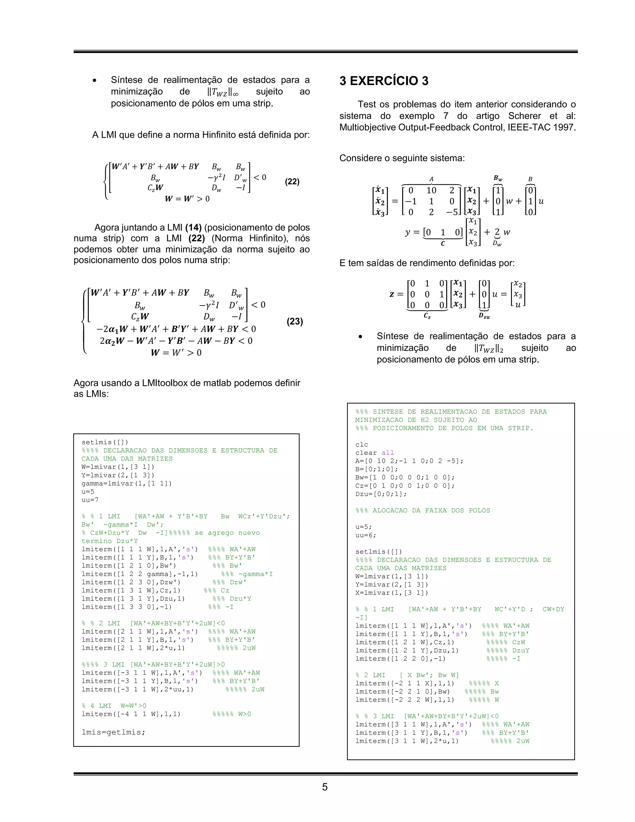      Síntese de realimentação de estados para a                    3 EXERCÍCIO 3
          minimização    de    ‖𝑇 𝑊𝑍 ‖∞   sujeito ao
          posicionamento de pólos em uma strip.                              Test os problemas do item anterior considerando o
                                                                        sistema do exemplo 7 do artigo Scherer et al:
                                                                        Multiobjective Output-Feedback Control, IEEE-TAC 1997.
    A LMI que define a norma Hinfinito está definida por:

                                                                        Considere o seguinte sistema:
            𝑾′ 𝐴′ + 𝒀′ 𝐵 ′ + 𝐴𝑾 + 𝐵𝒀    𝐵𝑤       𝐵𝑤
          [              𝐵𝑤            −𝛾 2 𝐼   𝐷′ 𝑤 ] < 0   (22)                                           𝐴                      𝑩   𝒘      𝐵
                       𝐶𝑧 𝑾             𝐷𝑤      −𝐼                                𝒙̇ 𝟏     ⏞0 10 2          𝒙𝟏      ⏞1       ⏞0
        {                    𝑾 = 𝑾′ > 0                                         [ 𝒙̇ 𝟐 ] = [−1 1      0 ] [ 𝒙 𝟐 ] + [0 ] 𝑤 + [1 ] 𝑢
                                                                                  𝒙̇ 𝟑       0    2 −5 𝒙 𝟑           1        0
                                                                                                             𝑥1
     Agora juntando a LMI (14) (posicionamento de polos                                     𝑦 = [0 1 0] [ 𝑥2 ] + ⏟ 𝑤 2
                                                                                                ⏟
numa strip) com a LMI (22) (Norma Hinfinito), nós                                                   𝑪       𝑥3       𝐷𝑤
podemos obter uma minimização da norma sujeito ao
posicionamento dos polos numa strip:                                    E tem saídas de rendimento definidas por:

                                                                                          0           1         0 𝒙𝟏          0        𝑥2
    𝑾′ 𝐴′ + 𝒀′ 𝐵′ + 𝐴𝑾 + 𝐵𝒀    𝐵𝑤     𝐵𝑤                                             𝒛 = [0           0         1] [ 𝒙 𝟐 ] + [0] 𝑢 = [ 𝑥3 ]
  [             𝐵𝑤            −𝛾 2 𝐼 𝐷′ 𝑤 ] < 0                                          ⏟0           0         0 𝒙𝟑         ⏟1         𝑢
               𝐶𝑧 𝑾            𝐷𝑤    −𝐼                                                                𝑪𝒛                   𝑫 𝒛𝒖
                                                             (23)
    −2𝜶 𝟏 𝑾 + 𝑾′ 𝐴′ + 𝑩′ 𝒀′ + 𝐴𝑾 + 𝐵𝒀 < 0
     2𝜶 𝟐 𝑾 − 𝑾′ 𝐴′ − 𝒀′ 𝑩′ − 𝐴𝑾 − 𝐵𝒀 < 0                                       Síntese de realimentação de estados para a
 {                                                                               minimização     de    ‖𝑇 𝑊𝑍 ‖2  sujeito ao
                    𝑾 = 𝑊′ > 0
                                                                                 posicionamento de pólos em uma strip.

Agora usando a LMItoolbox de matlab podemos definir
as LMIs:
                                                                           %%% SINTESE DE REALIMENTACAO DE ESTADOS PARA
                                                                           MINIMIZACAO DE H2 SUJEITO AO
                                                                           %%% POSICIONAMENTO DE POLOS EM UMA STRIP.
 setlmis([])                                                               clc
 %%%% DECLARACAO DAS DIMENSOES E ESTRUCTURA DE                             clear all
 CADA UMA DAS MATRIZES                                                     A=[0 10 2;-1 1 0;0 2 -5];
 W=lmivar(1,[3 1])                                                         B=[0;1;0];
 Y=lmivar(2,[1 3])                                                         Bw=[1 0 0;0 0 0;1 0 0];
 gamma=lmivar(1,[1 1])                                                     Cz=[0 1 0;0 0 1;0 0 0];
 u=5                                                                       Dzu=[0;0;1];
 uu=7
                                                                           %%% ALOCACAO DA FAIXA DOS POLOS
 % % 1 LMI   [WA'+AW + Y'B'+BY    Bw WCz'+Y'Dzu';
 Bw' -gamma*I Dw';                                                         u=5;
 % CzW+Dzu*Y Dw -I]%%%%% se agrego nuevo                                   uu=6;
 termino Dzu*Y
 lmiterm([1 1 1 W],1,A','s') %%%% WA'+AW                                   setlmis([])
 lmiterm([1 1 1 Y],B,1,'s')    %%% BY+Y'B'                                 %%%% DECLARACAO DAS DIMENSOES E ESTRUCTURA DE
 lmiterm([1 2 1 0],Bw')         %%% Bw'                                    CADA UMA DAS MATRIZES
 lmiterm([1 2 2 gamma],-1,1)      %%% -gamma*I                             W=lmivar(1,[3 1])
 lmiterm([1 2 3 0],Dzw')        %%% Dzw'                                   Y=lmivar(2,[1 3])
 lmiterm([1 3 1 W],Cz,1)     %%% Cz                                        X=lmivar(1,[3 1])
 lmiterm([1 3 1 Y],Dzu,1)       %%% Dzu*Y
 lmiterm([1 3 3 0],-1)         %%% -I                                      % % 1 LMI         [WA'+AW + Y'B'+BY                     WC'+Y'D ;      CW+DY
                                                                           -I]
 % % 2 LMI      [WA'+AW+BY+B'Y'+2uW]<0                                     lmiterm([1    1       1    W],1,A','s')           %%%% WA'+AW
 lmiterm([2     1 1 W],1,A','s') %%%% WA'+AW                               lmiterm([1    1       1    Y],B,1,'s')            %%% BY+Y'B'
 lmiterm([2     1 1 Y],B,1,'s')   %%% BY+Y'B'                              lmiterm([1    2       1    W],Cz,1)                %%%%% CzW
 lmiterm([2     1 1 W],2*u,1)       %%%%% 2uW                              lmiterm([1    2       1    Y],Dzu,1)               %%%%% DzuY
                                                                           lmiterm([1    2       2    0],-1)                  %%%%% -I
 %%%% 3 LMI [WA'+AW+BY+B'Y'+2uW]>0
 lmiterm([-3 1 1 W],1,A','s') %%%% WA'+AW                                  % 2 LMI   [       X       Bw'; Bw W]
 lmiterm([-3 1 1 Y],B,1,'s')   %%% BY+Y'B'                                 lmiterm([-2       1       1 X],1,1)   %%%%% X
 lmiterm([-3 1 1 W],2*uu,1)        %%%%% 2uW                               lmiterm([-2       2       1 0],Bw)   %%%%% Bw
                                                                           lmiterm([-2       2       2 W],1,1)   %%%%% W
 % 4 LMI W=W'>0
 lmiterm([-4 1 1 W],1,1)                %%%%% W>0                          % % 3 LMI     [WA'+AW+BY+B'Y'+2uW]<0
                                                                           lmiterm([3    1 1 W],1,A','s') %%%% WA'+AW
 lmis=getlmis;                                                             lmiterm([3    1 1 Y],B,1,'s')   %%% BY+Y'B'
                                                                           lmiterm([3    1 1 W],2*u,1)       %%%%% 2uW




                                                                    5
 