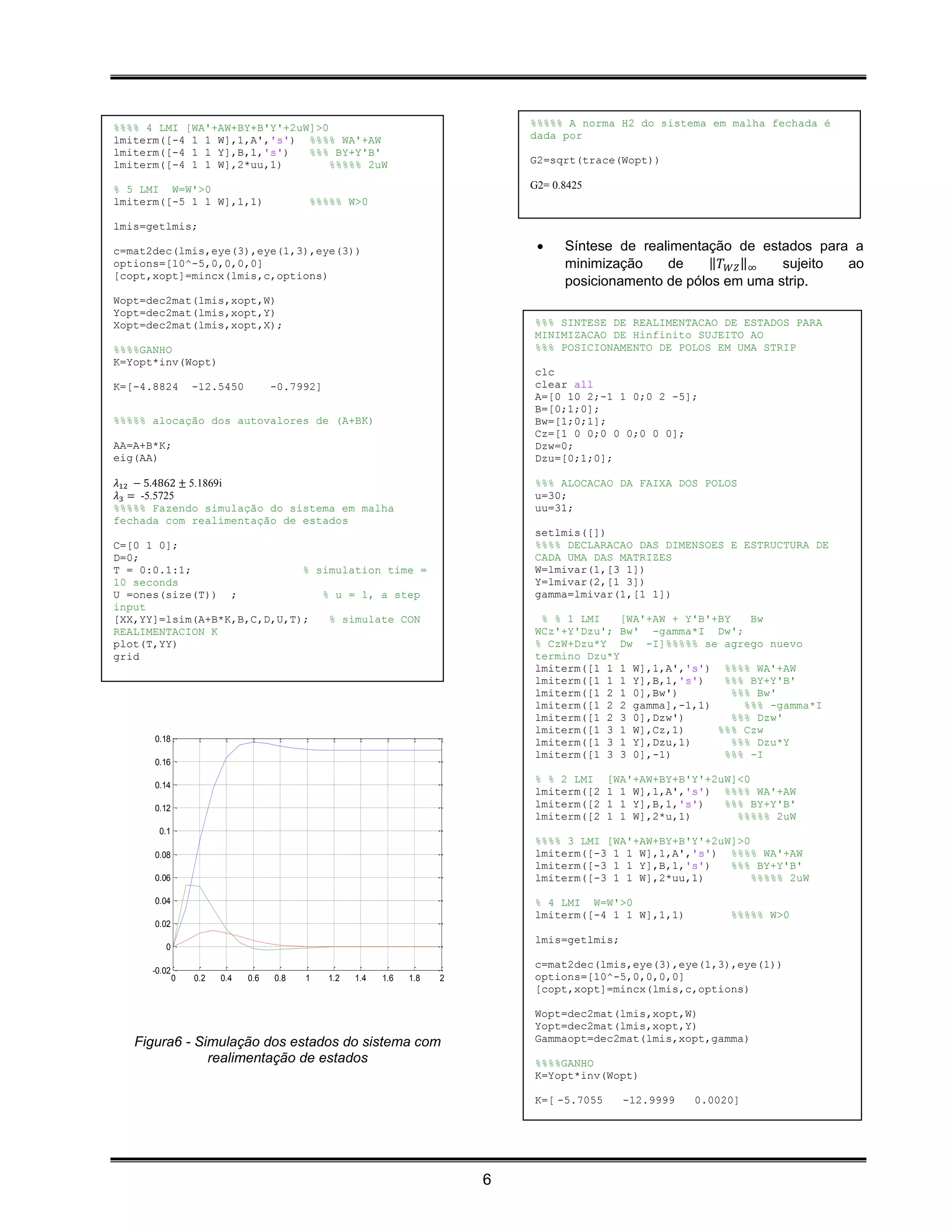 %%%% 4 LMI [WA'+AW+BY+B'Y'+2uW]>0                                              %%%%% A norma H2 do sistema em malha fechada é
lmiterm([-4 1 1 W],1,A','s') %%%% WA'+AW                                       dada por
lmiterm([-4 1 1 Y],B,1,'s')   %%% BY+Y'B'
lmiterm([-4 1 1 W],2*uu,1)        %%%%% 2uW                                    G2=sqrt(trace(Wopt))

% 5 LMI W=W'>0                                                                 G2= 0.8425
lmiterm([-5 1 1 W],1,1)                   %%%%% W>0

lmis=getlmis;

c=mat2dec(lmis,eye(3),eye(1,3),eye(3))                                              Síntese de realimentação de estados para a
options=[10^-5,0,0,0,0]                                                              minimização    de    ‖𝑇 𝑊𝑍 ‖∞   sujeito ao
[copt,xopt]=mincx(lmis,c,options)
                                                                                     posicionamento de pólos em uma strip.
Wopt=dec2mat(lmis,xopt,W)
Yopt=dec2mat(lmis,xopt,Y)
Xopt=dec2mat(lmis,xopt,X);                                                     %%% SINTESE DE REALIMENTACAO DE ESTADOS PARA
                                                                               MINIMIZACAO DE Hinfinito SUJEITO AO
%%%%GANHO                                                                      %%% POSICIONAMENTO DE POLOS EM UMA STRIP
K=Yopt*inv(Wopt)
                                                                               clc
K=[-4.8824        -12.5450          -0.7992]                                   clear all
                                                                               A=[0 10 2;-1 1 0;0 2 -5];
                                                                               B=[0;1;0];
%%%%% alocação dos autovalores de (A+BK)                                       Bw=[1;0;1];
                                                                               Cz=[1 0 0;0 0 0;0 0 0];
AA=A+B*K;                                                                      Dzw=0;
eig(AA)                                                                        Dzu=[0;1;0];

𝜆12 − 5.4862 ± 5.1869i                                                         %%% ALOCACAO DA FAIXA DOS POLOS
𝜆3 = -5.5725                                                                   u=30;
%%%%% Fazendo simulação do sistema em malha                                    uu=31;
fechada com realimentação de estados
                                                                               setlmis([])
C=[0 1 0];                                                                     %%%% DECLARACAO DAS DIMENSOES E ESTRUCTURA DE
D=0;                                                                           CADA UMA DAS MATRIZES
T = 0:0.1:1;                 % simulation time =                               W=lmivar(1,[3 1])
10 seconds                                                                     Y=lmivar(2,[1 3])
U =ones(size(T)) ;              % u = 1, a step                                gamma=lmivar(1,[1 1])
input
[XX,YY]=lsim(A+B*K,B,C,D,U,T);   % simulate CON                                 % % 1 LMI    [WA'+AW + Y'B'+BY    Bw
REALIMENTACION K                                                               WCz'+Y'Dzu'; Bw' -gamma*I Dw';
plot(T,YY)                                                                     % CzW+Dzu*Y Dw -I]%%%%% se agrego nuevo
grid                                                                           termino Dzu*Y
                                                                               lmiterm([1 1 1 W],1,A','s') %%%% WA'+AW
                                                                               lmiterm([1 1 1 Y],B,1,'s')    %%% BY+Y'B'
                                                                               lmiterm([1 2 1 0],Bw')          %%% Bw'
                                                                               lmiterm([1 2 2 gamma],-1,1)       %%% -gamma*I
                                                                               lmiterm([1 2 3 0],Dzw')         %%% Dzw'
                                                                               lmiterm([1 3 1 W],Cz,1)      %%% Czw
      0.18                                                                     lmiterm([1 3 1 Y],Dzu,1)        %%% Dzu*Y
                                                                               lmiterm([1 3 3 0],-1)         %%% -I
      0.16
                                                                               % % 2 LMI     [WA'+AW+BY+B'Y'+2uW]<0
      0.14
                                                                               lmiterm([2    1 1 W],1,A','s') %%%% WA'+AW
      0.12                                                                     lmiterm([2    1 1 Y],B,1,'s')   %%% BY+Y'B'
                                                                               lmiterm([2    1 1 W],2*u,1)       %%%%% 2uW
       0.1
                                                                               %%%% 3 LMI [WA'+AW+BY+B'Y'+2uW]>0
      0.08                                                                     lmiterm([-3 1 1 W],1,A','s') %%%% WA'+AW
                                                                               lmiterm([-3 1 1 Y],B,1,'s')   %%% BY+Y'B'
      0.06                                                                     lmiterm([-3 1 1 W],2*uu,1)        %%%%% 2uW

      0.04                                                                     % 4 LMI W=W'>0
                                                                               lmiterm([-4 1 1 W],1,1)          %%%%% W>0
      0.02
                                                                               lmis=getlmis;
         0
                                                                               c=mat2dec(lmis,eye(3),eye(1,3),eye(1))
      -0.02
              0   0.2   0.4   0.6   0.8   1    1.2   1.4   1.6   1.8   2       options=[10^-5,0,0,0,0]
                                                                               [copt,xopt]=mincx(lmis,c,options)

                                                                               Wopt=dec2mat(lmis,xopt,W)
                                                                               Yopt=dec2mat(lmis,xopt,Y)
   Figura6 - Simulação dos estados do sistema com                              Gammaopt=dec2mat(lmis,xopt,gamma)
               realimentação de estados                                        %%%%GANHO
                                                                               K=Yopt*inv(Wopt)

                                                                               K=[ -5.7055     -12.9999   0.0020]




                                                                           6
 
