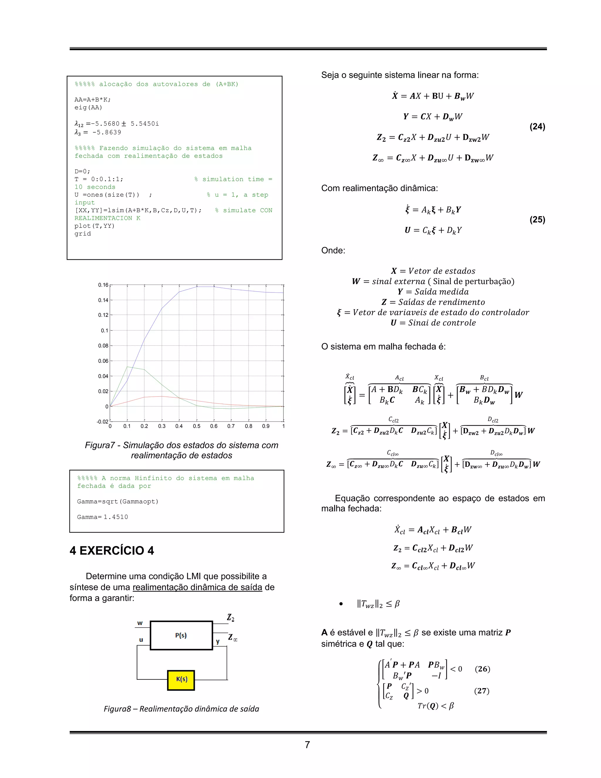 Seja o seguinte sistema linear na forma:
 %%%%% alocação dos autovalores de (A+BK)

 AA=A+B*K;                                                                                                         𝑿̇ = 𝑨𝑋 + 𝐁U + 𝑩 𝒘 𝑊
 eig(AA)
                                                                                                                           𝒀 = 𝑪𝑋 + 𝑫 𝒘 𝑊
 𝜆12 =−5.5680 ± 5.5450i
                                                                                                                                                                       (24)
 𝜆3 = -5.8639
                                                                                                       𝒁 𝟐 = 𝑪 𝒛𝟐 𝑋 + 𝑫 𝒛𝒖𝟐 𝑈 + 𝐃 𝐳𝐰𝟐 𝑊
 %%%%% Fazendo simulação do sistema em malha
 fechada com realimentação de estados                                                                 𝒁∞ = 𝑪 𝒛∞ 𝑋 + 𝑫 𝒛𝒖∞ 𝑈 + 𝐃 𝐳𝐰∞ 𝑊
 D=0;
 T = 0:0.1:1;                 % simulation time =
 10 seconds                                                                     Com realimentação dinâmica:
 U =ones(size(T)) ;              % u = 1, a step
 input
 [XX,YY]=lsim(A+B*K,B,Cz,D,U,T);   % simulate CON                                                                          𝝃̇ = 𝐴 𝑘 𝛏 + 𝐵 𝑘 𝒀
 REALIMENTACION K                                                                                                                                                      (25)
 plot(T,YY)
 grid                                                                                                                      𝑼 = 𝐶𝑘 𝝃 + 𝐷𝑘 𝑌

                                                                                Onde:

                                                                                                  𝑿 = 𝑉𝑒𝑡𝑜𝑟 𝑑𝑒 𝑒𝑠𝑡𝑎𝑑𝑜𝑠
      0.16                                                                              𝑾 = 𝑠𝑖𝑛𝑎𝑙 𝑒𝑥𝑡𝑒𝑟𝑛𝑎 ( Sinal de perturbação)
                                                                                                    𝒀 = 𝑆𝑎í𝑑𝑎 𝑚𝑒𝑑𝑖𝑑𝑎
      0.14
                                                                                               𝒁 = 𝑆𝑎í𝑑𝑎𝑠 𝑑𝑒 𝑟𝑒𝑛𝑑𝑖𝑚𝑒𝑛𝑡𝑜
      0.12                                                                          𝝃 = 𝑉𝑒𝑡𝑜𝑟 𝑑𝑒 𝑣𝑎𝑟𝑖𝑎𝑣𝑒𝑖𝑠 𝑑𝑒 𝑒𝑠𝑡𝑎𝑑𝑜 𝑑𝑜 𝑐𝑜𝑛𝑡𝑟𝑜𝑙𝑎𝑑𝑜𝑟
                                                                                                  𝑼 = 𝑆𝑖𝑛𝑎𝑖 𝑑𝑒 𝑐𝑜𝑛𝑡𝑟𝑜𝑙𝑒
       0.1

      0.08                                                                      O sistema em malha fechada é:
      0.06

      0.04                                                                               𝑋̇ 𝑐𝑙                      𝐴 𝑐𝑙             𝑋 𝑐𝑙             𝐵 𝑐𝑙

      0.02
                                                                                         ⏞𝑿̇  ⏞𝐴 + 𝐁𝐷 𝑘                      𝑩𝐶 𝑘 ⏞ ⏞𝑩 𝒘 + 𝐵𝐷 𝑘 𝑫 𝒘
                                                                                                                                    𝑿
                                                                                        [ ̇]= [                                  ][ ̇] + [          ] 𝑾
                                                                                          𝝃       𝐵𝑘 𝑪                       𝐴𝑘     𝝃      𝐵𝑘 𝑫 𝒘
         0

      -0.02                                                                                                    𝐶 𝑐𝑙2                                         𝐷 𝑐𝑙2
              0   0.1   0.2   0.3   0.4   0.5   0.6   0.7   0.8   0.9   1                                                                  𝑿
                                                                                   𝒁 𝟐 = ⏞ 𝒛𝟐 + 𝑫 𝒛𝒖𝟐 𝐷 𝑘 𝑪
                                                                                         [𝑪                                  𝑫 𝒛𝒖𝟐 𝐶 𝑘 ] [ ̇ ] + ⏞ 𝐳𝐰𝟐 + 𝑫 𝒛𝒖𝟐 𝐷 𝑘 𝑫 𝒘 ] 𝑾
                                                                                                                                                 [𝐃
                                                                                                                                           𝝃
   Figura7 - Simulação dos estados do sistema com
                                                                                                              𝐶 𝑐𝑙∞                                           𝐷 𝑐𝑙∞
               realimentação de estados                                                                                                     𝑿
                                                                                      ⏞
                                                                                 𝒁∞ = [𝑪 𝒛∞ + 𝑫 𝒛𝒖∞ 𝐷 𝑘 𝑪                                        ⏞
                                                                                                                             𝑫 𝒛𝒖∞ 𝐶 𝑘 ] [ ̇ ] + [𝐃 𝐳𝐰∞ + 𝑫 𝒛𝒖∞ 𝐷 𝑘 𝑫 𝒘 ] 𝑾
                                                                                                                                           𝝃
 %%%%% A norma Hinfinito do sistema em malha
 fechada é dada por

 Gamma=sqrt(Gammaopt)                                                              Equação correspondente ao espaço de estados em
                                                                                malha fechada:
 Gamma= 1.4510
                                                                                                                    𝑋̇ 𝑐𝑙 = 𝑨 𝒄𝒍 𝑋 𝑐𝑙 + 𝑩 𝒄𝒍 𝑊

                                                                                                                   𝒁 𝟐 = 𝑪 𝒄𝒍𝟐 𝑋 𝑐𝑙 + 𝑫 𝒄𝒍𝟐 𝑊
4 EXERCÍCIO 4
                                                                                                                   𝒁∞ = 𝑪 𝒄𝒍∞ 𝑋 𝑐𝑙 + 𝑫 𝒄𝒍∞ 𝑊
    Determine uma condição LMI que possibilite a
síntese de uma realimentação dinâmica de saída de
forma a garantir:
                                                                                                ‖𝑇 𝑤𝑧 ‖2 ≤ 𝛽


                                                                                A é estável e ‖𝑇 𝑤𝑧 ‖2 ≤ 𝛽 se existe uma matriz 𝑷
                                                                                simétrica e 𝑸 tal que:

                                                                                                          [
                                                                                                              𝐴′ 𝑷 + 𝑷𝐴            𝑷𝐵 𝑤 ] < 0      (𝟐𝟔)
                                                                                                                 𝐵 𝑤 ′𝑷            −𝐼
                                                                                                              𝑷        𝐶 𝑍′
                                                                                                          [                ]>0                     (𝟐𝟕)
                                                                                                              𝐶𝑍        𝑸
         Figura8 – Realimentação dinâmica de saída                                                    {                     𝑇𝑟(𝑸) < 𝛽




                                                                            7
 