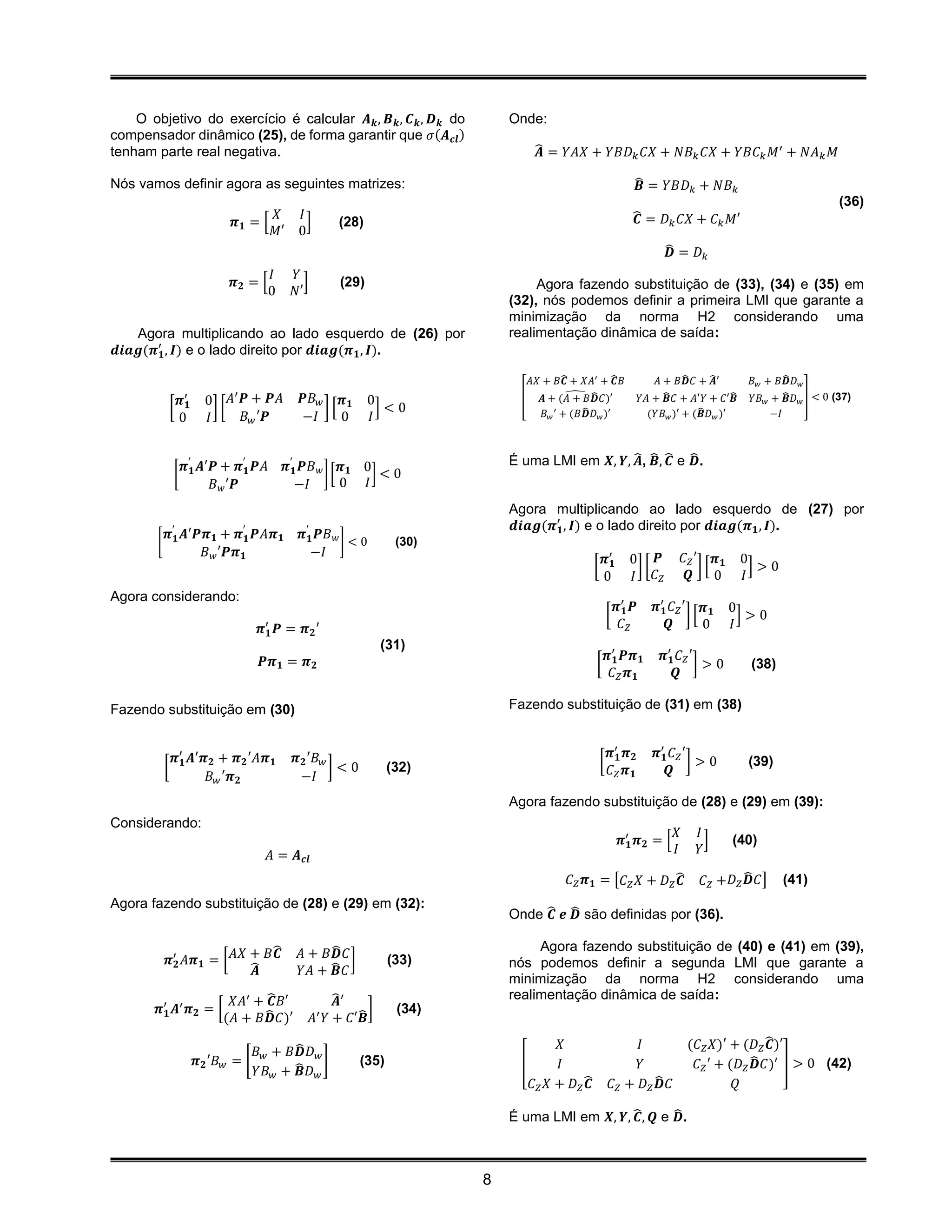 O objetivo do exercício é calcular 𝑨 𝒌 , 𝑩 𝒌 , 𝑪 𝒌 , 𝑫 𝒌 do                   Onde:
compensador dinâmico (25), de forma garantir que 𝜎(𝑨 𝒄𝒍 )
tenham parte real negativa.                                                              ̂ = 𝑌𝐴𝑋 + 𝑌𝐵𝐷 𝑘 𝐶𝑋 + 𝑁𝐵 𝑘 𝐶𝑋 + 𝑌𝐵𝐶 𝑘 𝑀′ + 𝑁𝐴 𝑘 𝑀
                                                                                          𝑨

Nós vamos definir agora as seguintes matrizes:                                                                          ̂ = 𝑌𝐵𝐷 𝑘 + 𝑁𝐵 𝑘
                                                                                                                         𝑩
                                                                                                                                                                           (36)
                                             𝑋  𝐼                                                                       ̂ = 𝐷 𝑘 𝐶𝑋 + 𝐶 𝑘 𝑀′
                                                                                                                         𝑪
                               𝝅𝟏 = [             ]       (28)
                                             𝑀′ 0
                                                                                                                                  ̂ = 𝐷𝑘
                                                                                                                                   𝑫
                                         𝐼      𝑌
                               𝝅𝟐 = [             ]        (29)                        Agora fazendo substituição de (33), (34) e (35) em
                                         0      𝑁′
                                                                                  (32), nós podemos definir a primeira LMI que garante a
                                                                                  minimização da norma H2 considerando uma
   Agora multiplicando ao lado esquerdo de (26) por                               realimentação dinâmica de saída:
𝒅𝒊𝒂𝒈(𝝅′𝟏 , 𝑰) e o lado direito por 𝒅𝒊𝒂𝒈(𝝅 𝟏 , 𝑰).

                                                                                        𝐴𝑋 + 𝐵𝑪 + 𝑋𝐴′ + ̂ 𝐵
                                                                                               ̂           𝑪                    𝐴 + 𝐵𝑫 𝐶 + ̂ ′
                                                                                                                                     ̂      𝑨                  ̂
                                                                                                                                                       𝐵 𝑤 + 𝐵𝑫 𝐷 𝑤
                              ′                                                                 ̂ ̂                         𝑌𝐴 + ̂ 𝐶 + 𝐴′ 𝑌 + 𝐶′𝑩 ̂    𝑌𝐵 𝑤 + ̂ 𝐷 𝑤 ] < 0 (37)
                 𝝅′𝟏     0 𝐴 𝑷 + 𝑷𝐴              𝑷𝐵 𝑤 𝝅 𝟏         0                 [      𝑨 + (𝐴 + 𝐵𝑫 𝐶)′                       𝑩                             𝑩
            [              ][                        ][             ]<0                              ̂
                                                                                           𝐵 𝑤 ′ + (𝐵𝑫 𝐷 𝑤 )′                            ̂
                                                                                                                             (𝑌𝐵 𝑤 )′ + (𝑩 𝐷 𝑤 )′           −𝐼
                 0       𝐼      𝐵 𝑤 ′𝑷           −𝐼     0         𝐼


              𝝅′ 𝑨′𝑷 + 𝝅′𝟏 𝑷𝐴                 𝝅′𝟏 𝑷𝐵 𝑤 𝝅 𝟏 0                      É uma LMI em 𝑿, 𝒀, ̂ , ̂ , ̂ e ̂ .
                                                                                                      𝑨 𝑩 𝑪 𝑫
             [ 𝟏                                      ][     ]<0
                          𝐵 𝑤 ′𝑷                −𝐼       0 𝐼
                                                                                  Agora multiplicando ao lado esquerdo de (27) por
             ′                     ′              ′                               𝒅𝒊𝒂𝒈(𝝅′𝟏 , 𝑰) e o lado direito por 𝒅𝒊𝒂𝒈(𝝅 𝟏 , 𝑰).
            𝝅 𝟏 𝑨′𝑷𝝅 𝟏 + 𝝅 𝟏 𝑷𝐴𝝅 𝟏               𝝅 𝟏 𝑷𝐵 𝑤
        [                                                 ]<0          (30)
                   𝐵 𝑤 ′𝑷𝝅 𝟏                       −𝐼
                                                                                                             𝝅′𝟏       0 𝑷              𝐶 𝑍′ 𝝅 𝟏      0
                                                                                                        [               ][                  ][          ]>0
                                                                                                             0         𝐼 𝐶𝑍              𝑸 0          𝐼
Agora considerando:
                                                                                                                    𝝅′𝟏 𝑷      𝝅′𝟏 𝐶 𝑍 ′ 𝝅 𝟏       0
                                                                                                                [                       ][           ]>0
                                       𝝅′𝟏   𝑷 = 𝝅 𝟐′                                                                𝐶𝑍           𝑸        0       𝐼
                                                                    (31)
                                        𝑷𝝅 𝟏 = 𝝅 𝟐                                                              𝝅′𝟏 𝑷𝝅 𝟏         𝝅′𝟏 𝐶 𝑍 ′
                                                                                                         [                                ]>0          (38)
                                                                                                                 𝐶𝑍 𝝅𝟏              𝑸

Fazendo substituição em (30)                                                      Fazendo substituição de (31) em (38)


             𝝅′ 𝑨′𝝅 𝟐 + 𝝅 𝟐 ′𝐴𝝅 𝟏               𝝅 𝟐 ′𝐵 𝑤                                                        𝝅′𝟏 𝝅 𝟐        𝝅′𝟏 𝐶 𝑍 ′
            [ 𝟏                                          ]<0          (32)                                  [                            ]>0           (39)
                   𝐵 𝑤 ′𝝅 𝟐                      −𝐼                                                             𝐶𝑍 𝝅𝟏             𝑸

                                                                                  Agora fazendo substituição de (28) e (29) em (39):
Considerando:
                                                                                                                                    𝑋      𝐼
                                                                                                                     𝝅′𝟏 𝝅 𝟐 = [             ]     (40)
                                         𝐴 = 𝑨 𝒄𝒍                                                                                   𝐼      𝑌

                                                                                                 𝐶 𝑍 𝝅 𝟏 = [𝐶 𝑍 𝑋 + 𝐷 𝑍 ̂𝑪                  𝐶 𝑍 +𝐷 𝑍 ̂ 𝐶]
                                                                                                                                                      𝑫       (41)
Agora fazendo substituição de (28) e (29) em (32):
                                                                                  Onde ̂ 𝒆 ̂ são definidas por (36).
                                                                                        𝑪 𝑫

                               ̂                      ̂                                Agora fazendo substituição de (40) e (41) em (39),
            𝝅′𝟐 𝐴𝝅 𝟏 = [ 𝐴𝑋 + 𝐵𝑪                 𝐴 + 𝐵𝑫 𝐶 ]           (33)        nós podemos definir a segunda LMI que garante a
                            ̂𝑨                   𝑌𝐴 + ̂ 𝐶
                                                       𝑩
                                                                                  minimização da norma H2 considerando uma
                       𝑋𝐴′ + ̂ 𝐵′
                              𝑪                            ̂′
                                                           𝑨                      realimentação dinâmica de saída:
        𝝅′𝟏 𝑨′ 𝝅 𝟐 = [       ̂                                 ̂]      (34)
                      (𝐴 + 𝐵𝑫 𝐶)′                     𝐴′ 𝑌 + 𝐶′𝑩

                                              ̂                                                𝑋                     𝐼                  (𝐶 𝑍 𝑋)′ + (𝐷 𝑍 ̂ )′
                                                                                                                                                         𝑪
                                       𝐵 𝑤 + 𝐵𝑫 𝐷 𝑤
                       𝝅 𝟐 ′𝐵 𝑤 = [                 ]          (35)                 [          𝐼                     𝑌                   𝐶 𝑍 ′ + (𝐷 𝑍 ̂ 𝐶)′ ] > 0 (42)
                                                                                                                                                       𝑫
                                       𝑌𝐵 𝑤 + ̂ 𝐷 𝑤
                                               𝑩
                                                                                        𝐶 𝑍 𝑋 + 𝐷 𝑍̂𝑪           𝐶𝑍 + 𝐷𝑍̂ 𝐶
                                                                                                                        𝑫                         𝑄

                                                                                  É uma LMI em 𝑿, 𝒀, ̂ , 𝑸 e ̂ .
                                                                                                      𝑪       𝑫



                                                                              8
 