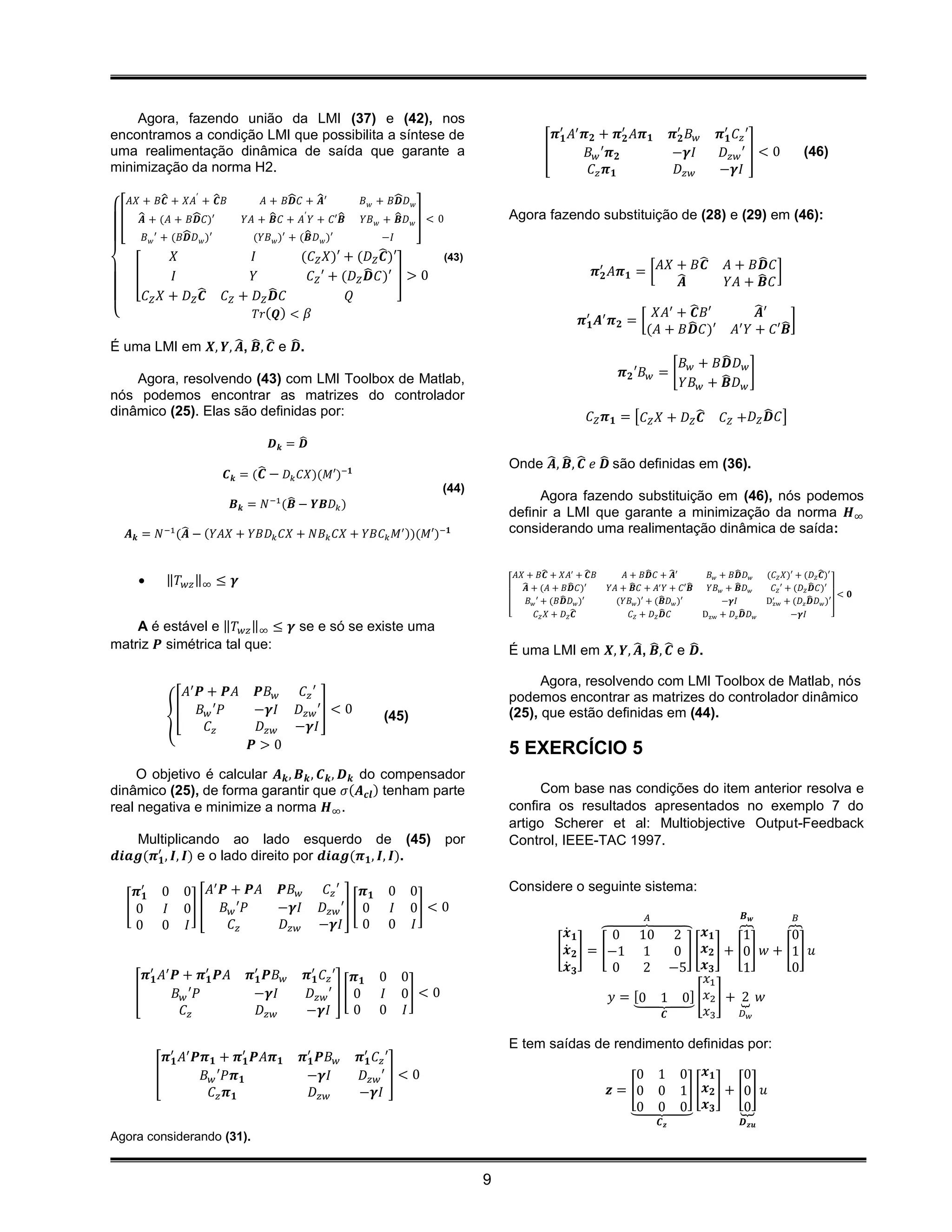 Agora, fazendo união da LMI (37) e (42), nos
encontramos a condição LMI que possibilita a síntese de                                              𝝅′𝟏 𝐴′ 𝝅 𝟐 + 𝝅′𝟐 𝐴𝝅 𝟏               𝝅′𝟐 𝐵 𝑤   𝝅′𝟏 𝐶 𝑧 ′
uma realimentação dinâmica de saída que garante a                                                  [         𝐵 𝑤 ′𝝅 𝟐                    −𝜸𝐼        𝐷 𝑧𝑤 ′ ] < 0              (46)
minimização da norma H2.                                                                                      𝐶𝑧 𝝅 𝟏                      𝐷 𝑧𝑤     −𝜸𝐼

  𝐴𝑋 + 𝐵𝑪 + 𝑋𝐴′ + ̂ 𝐵
            ̂            𝑪     𝐴 + 𝐵𝑫 𝐶 + ̂ ′
                                      ̂      𝑨                ̂
                                                      𝐵 𝑤 + 𝐵𝑫 𝐷 𝑤
 [ ̂ + (𝐴 + 𝐵𝑫 𝐶)′
     𝑨            ̂        𝑌𝐴 + ̂ 𝐶 + 𝐴′ 𝑌 + 𝐶′𝑩
                                 𝑩                ̂ 𝑌𝐵 𝑤 + ̂ 𝐷 𝑤 ] < 0
                                                              𝑩                          Agora fazendo substituição de (28) e (29) em (46):
                ̂
      𝐵 𝑤 ′ + (𝐵𝑫 𝐷 𝑤 )′                 ̂
                             (𝑌𝐵 𝑤 )′ + (𝑩 𝐷 𝑤 )′          −𝐼
              𝑋              𝐼          (𝐶 𝑍 𝑋)′ + (𝐷 𝑍 ̂ )′
                                                           𝑪          (43)
                                                                                                                                     ̂                    ̂
   [          𝐼              𝑌                        ̂ 𝐶)′ ] > 0
                                          𝐶 𝑍 ′ + (𝐷 𝑍 𝑫                                                          𝝅′𝟐 𝐴𝝅 𝟏 = [ 𝐴𝑋 + 𝐵𝑪               𝐴 + 𝐵𝑫 𝐶 ]
                                                                                                                                  ̂𝑨                 𝑌𝐴 + ̂ 𝐶
                                                                                                                                                           𝑩
      𝐶 𝑍 𝑋 + 𝐷 𝑍̂ 𝐶 𝑍 + 𝐷 𝑍 ̂ 𝐶
                    𝑪            𝑫                 𝑄
{                             𝑇𝑟( 𝑸) < 𝛽                                                                                         𝑋𝐴′ + ̂ 𝐵′
                                                                                                                                        𝑪                    ̂′
                                                                                                                                                             𝑨
                                                                                                              𝝅′𝟏 𝑨′ 𝝅 𝟐 = [           ̂                         ̂]
                                                                                                                                (𝐴 + 𝐵𝑫 𝐶)′             𝐴′ 𝑌 + 𝐶′𝑩
É uma LMI em 𝑿, 𝒀, ̂ , ̂ , ̂ e ̂ .
                    𝑨 𝑩 𝑪 𝑫
                                                                                                                                                  ̂
                                                                                                                                           𝐵 𝑤 + 𝐵𝑫 𝐷 𝑤
    Agora, resolvendo (43) com LMI Toolbox de Matlab,                                                                    𝝅 𝟐 ′𝐵 𝑤 = [                   ]
                                                                                                                                                  ̂ 𝐷𝑤
                                                                                                                                           𝑌𝐵 𝑤 + 𝑩
nós podemos encontrar as matrizes do controlador
dinâmico (25). Elas são definidas por:                                                                          𝐶 𝑍 𝝅 𝟏 = [𝐶 𝑍 𝑋 + 𝐷 𝑍 ̂𝑪           𝐶 𝑍 +𝐷 𝑍 ̂ 𝐶]
                                                                                                                                                              𝑫
                                  𝑫𝒌 = ̂
                                       𝑫
                                                                                         Onde ̂ , ̂ , ̂ 𝑒 ̂ são definidas em (36).
                                                                                               𝑨 𝑩 𝑪 𝑫
                        𝑪 𝒌 = ( ̂ − 𝐷 𝑘 𝐶𝑋)(𝑀′)−𝟏
                                𝑪
                                                                              (44)
                                       ̂                                                      Agora fazendo substituição em (46), nós podemos
                           𝑩 𝒌 = 𝑁 −1 (𝑩 − 𝒀𝑩𝐷 𝑘 )
                                                                                         definir a LMI que garante a minimização da norma 𝑯∞
               ̂
   𝑨 𝒌 = 𝑁 −1 (𝑨 − (𝑌𝐴𝑋 + 𝑌𝐵𝐷 𝑘 𝐶𝑋 + 𝑁𝐵 𝑘 𝐶𝑋 + 𝑌𝐵𝐶 𝑘 𝑀′ ))(𝑀′)−𝟏                         considerando uma realimentação dinâmica de saída:


                                                                                           𝐴𝑋 + 𝐵𝑪 + 𝑋𝐴′ + ̂ 𝐵
                                                                                                      ̂           𝑪       𝐴 + 𝐵𝑫 𝐶 + ̂ ′
                                                                                                                                 ̂     𝑨               ̂
                                                                                                                                                𝐵 𝑤 + 𝐵𝑫 𝐷 𝑤      (𝐶 𝑍 𝑋)′ + (𝐷 𝑍 ̂ )′
                                                                                                                                                                                   𝑪
           ‖𝑇 𝑤𝑧 ‖∞ ≤ 𝜸                                                                     ̂ + (𝐴 + 𝐵𝑫 𝐶)′
                                                                                              𝑨              ̂        𝑌𝐴 + ̂ 𝐶 + 𝐴′ 𝑌 + 𝐶′𝑩
                                                                                                                            𝑩                ̂  𝑌𝐵 𝑤 + ̂ 𝐷 𝑤
                                                                                                                                                        𝑩          𝐶 𝑍 ′ + (𝐷 𝑍 ̂ 𝐶)′
                                                                                                                                                                                𝑫
                                                                                                                                                                                         < 𝟎
                                                                                                           ̂
                                                                                               𝐵 𝑤 ′ + (𝐵𝑫 𝐷 𝑤 )′                   ̂
                                                                                                                        (𝑌𝐵 𝑤 )′ + (𝑩 𝐷 𝑤 )′        −𝜸𝐼           D′ + (𝐷 𝑧 ̂ 𝐷 𝑤 )′
                                                                                                                                                                   zw           𝑫
                                                                                         [         𝐶 𝑍 𝑋 + 𝐷 𝑍̂𝑪            𝐶𝑍 + 𝐷𝑍̂ 𝐶
                                                                                                                                     𝑫         Dzw + 𝐷 𝑧 ̂ 𝐷 𝑤
                                                                                                                                                          𝑫               −𝜸𝐼          ]
    A é estável e ‖𝑇 𝑤𝑧 ‖∞ ≤ 𝜸 se e só se existe uma
matriz 𝑷 simétrica tal que:                                                              É uma LMI em 𝑿, 𝒀, ̂ , ̂ , ̂ e ̂ .
                                                                                                             𝑨 𝑩 𝑪 𝑫

                                                                                               Agora, resolvendo com LMI Toolbox de Matlab, nós
              𝐴′ 𝑷 + 𝑷𝐴        𝑷𝐵 𝑤  𝐶 𝑧′                                                podemos encontrar as matrizes do controlador dinâmico
             [ 𝐵 𝑤 ′𝑃         −𝜸𝐼 𝐷 𝑧𝑤 ′] < 0                                            (25), que estão definidas em (44).
            {                                                (45)
                   𝐶𝑧          𝐷 𝑧𝑤 −𝜸𝐼
                              𝑷>0                                                        5 EXERCÍCIO 5
     O objetivo é calcular 𝑨 𝒌 , 𝑩 𝒌 , 𝑪 𝒌 , 𝑫 𝒌 do compensador
dinâmico (25), de forma garantir que 𝜎(𝑨 𝒄𝒍 ) tenham parte                                     Com base nas condições do item anterior resolva e
real negativa e minimize a norma 𝑯∞ .                                                    confira os resultados apresentados no exemplo 7 do
                                                                                         artigo Scherer et al: Multiobjective Output-Feedback
   Multiplicando ao lado esquerdo de (45)                                     por        Control, IEEE-TAC 1997.
𝒅𝒊𝒂𝒈(𝝅′𝟏 , 𝑰, 𝑰) e o lado direito por 𝒅𝒊𝒂𝒈(𝝅 𝟏 , 𝑰, 𝑰).

                   ′                                                                     Considere o seguinte sistema:
    𝝅′𝟏    0   0 𝐴 𝑷 + 𝑷𝐴           𝑷𝐵 𝑤       𝐶 𝑧′     𝝅𝟏       0    0
   [0      𝐼   0] [ 𝐵 𝑤 ′𝑃          −𝜸𝐼       𝐷 𝑧𝑤 ′] [ 0        𝐼    0] < 0
                                                                                                                                𝐴                         𝑩   𝒘           𝐵
    0      0   𝐼      𝐶𝑧            𝐷 𝑧𝑤      −𝜸𝐼 0              0    𝐼
                                                                                                         𝒙̇ 𝟏     ⏞0 10 2          𝒙𝟏      ⏞1       ⏞0
                                                                                                       [ 𝒙̇ 𝟐 ] = [−1 1      0 ] [ 𝒙 𝟐 ] + [0 ] 𝑤 + [1 ] 𝑢
                                                                                                         𝒙̇ 𝟑       0    2 −5 𝒙 𝟑           1        0
       𝝅′𝟏 𝐴′ 𝑷 + 𝝅′𝟏 𝑷𝐴      𝝅′𝟏 𝑷𝐵 𝑤     𝝅′𝟏 𝐶 𝑧 ′ 𝝅 𝟏     0       0                                                              𝑥1
     [        𝐵 𝑤 ′𝑃           −𝜸𝐼          𝐷 𝑧𝑤 ′ ] [ 0     𝐼       0] < 0                                        𝑦 = [0 1 0] [ 𝑥2 ] + ⏟ 𝑤
                                                                                                                       ⏟                    2
                𝐶𝑧               𝐷 𝑧𝑤      −𝜸𝐼         0     0       𝐼                                                     𝑪       𝑥3       𝐷𝑤


                                                                                         E tem saídas de rendimento definidas por:
            𝝅′𝟏 𝐴′ 𝑷𝝅 𝟏 + 𝝅′𝟏 𝑷𝐴𝝅 𝟏        𝝅′𝟏 𝑷𝐵 𝑤   𝝅′𝟏 𝐶 𝑧 ′
          [         𝐵 𝑤 ′𝑃𝝅 𝟏               −𝜸𝐼        𝐷 𝑧𝑤 ′ ] < 0                                                        0 1            0 𝒙𝟏           0
                      𝐶𝑧 𝝅 𝟏                  𝐷 𝑧𝑤    −𝜸𝐼                                                             𝒛 = [0 0            1 ] [ 𝒙 𝟐 ] + [0 ] 𝑢
                                                                                                                          ⏟ 0
                                                                                                                           0              0 𝒙𝟑          ⏟0
                                                                                                                                    𝑪𝒛                    𝑫 𝒛𝒖
Agora considerando (31).


                                                                                     9
 