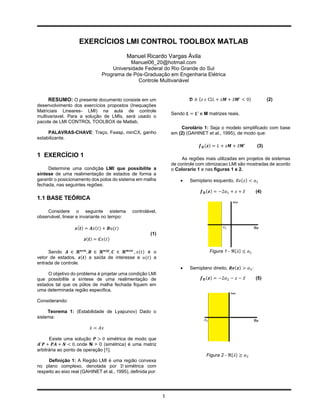 EXERCÍCIOS LMI CONTROL TOOLBOX MATLAB
                                            Manuel Ricardo Vargas Ávila
                                          Manuel06_20@hotmail.com
                                   Universidade Federal do Rio Grande do Sul
                               Programa de Pós-Graduação em Engenharia Elétrica
                                             Controle Multivariável


     RESUMO: O presente documento consiste em um                          𝕯 ≜ {𝑧 𝜖 ℂ|𝐿 + 𝑧𝑴 + 𝑧̅ 𝑴′ < 0}         (2)
desenvolvimento dos exercícios propostos (Inequações
Matriciais Lineares- LMI) na aula de controle
                                                                 Sendo 𝑳 = 𝑳′ e M matrizes reais.
multivariavel. Para a solução de LMIs, será usado o
pacote de LMI CONTROL TOOLBOX de Matlab.
                                                                     Corolário 1: Seja o modelo simplificado com base
     PALAVRAS-CHAVE: Traço, Feasp, minCX, ganho                  em (2) (GAHINET et al., 1995), de modo que:
estabilizante.
                                                                              𝒇 𝕯 (𝒛) = 𝐿 + 𝑧𝑴 + 𝑧̅ 𝑴′     (3)

1 EXERCÍCIO 1                                                         As regiões mais utilizadas em projetos de sistemas
                                                                 de controle com otimizacao LMI são mostradas de acordo
     Determine uma condição LMI que possibilite a                o Colorario 1 e nas figuras 1 e 2.
síntese de uma realimentação de estados de forma a
garantir o posicionamento dos polos do sistema em malha                 Semiplano esquerdo, 𝑅𝑒(𝑧) < 𝛼1
fechada, nas seguintes regiões:
                                                                               𝒇 𝕯 (𝒛) = −2𝛼1 + 𝑧 + 𝑧̅     (4)
1.1 BASE TEÓRICA

     Considere o seguinte sistema             controlável,
observável, linear e invariante no tempo:

                    ̇
                  𝒙(𝒕) = 𝑨𝑥(𝑡) + 𝑩𝑢(𝑡)
                                                       (1)
                       𝒛(𝒕) = 𝑪𝑥(𝑡)

     Sendo 𝑨 ∈ 𝓡 𝒏𝒙𝒏 , 𝑩 ∈ 𝓡 𝒏𝒙𝒑 , 𝑪 ∈ 𝓡 𝒎𝒙𝒏 , 𝑥(𝑡) é o                            Figura 1 - ℜ{𝜆} ≤ 𝛼1
vetor de estados, 𝒛(𝒕) a saída de interesse e 𝑢(𝑡) a
entrada de controle.
                                                                        Semiplano direito, 𝑹𝒆(𝒛) > 𝛼2 :
     O objetivo do problema é projetar uma condição LMI
que possibilite a síntese de uma realimentação de                              𝒇 𝕯 (𝒛) = −2𝛼2 − 𝑧 − 𝑧̅     (5)
estados tal que os pólos de malha fechada fiquem em
uma determinada região especifica.

Considerando:

     Teorema 1: (Estabilidade de Lyapunov) Dado o
sistema:

                          𝑥̇ = 𝐴𝑥

       Existe uma solução 𝑷 > 0 simétrica de modo que
 𝑨′ 𝑷 + 𝑷𝑨 + 𝑵 < 0, onde N > 0 (simétrica) é uma matriz
arbitrária ao ponto de operação [1].
                                                                                 Figura 2 - ℜ{𝜆} ≥ 𝛼2
     Definição 1: A Região LMI é uma região convexa
no plano complexo, denotada por 𝒟 simétrica com
respeito ao eixo real (GAHINET et al., 1995), deﬁnida por:




                                                             1
 
