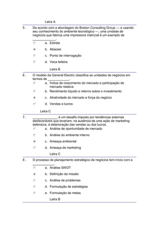 Letra A
5 . De acordo com a abordagem do Boston Consulting Group — e usando
seu conhecimento do ambiente tecnológico —, uma unidade de
negócios que fabrica uma impressora matricial é um exemplo de
_____________.
a. Estrela
b. Abacaxi
c. Ponto de interrogação
d. Vaca leiteira
Letra B
6 . O modelo da General Electric classifica as unidades de negócios em
termos de ____________.
a. Índice de crescimento do mercado e participação de
mercado relativa
b. Rendimento líquido e retorno sobre o investimento
c. Atratividade do mercado e força do negócio
d. Vendas e lucros
Letra C
7 . ______________ é um desafio imposto por tendências externas
desfavoráveis que levariam, na ausência de uma ação de marketing
defensiva, à deterioração das vendas ou dos lucros.
a. Análise de oportunidade de mercado
b. Análise do ambiente interno
c. Ameaça ambiental
d. Ameaça de marketing
Letra C
8 . O processo de planejamento estratégico de negócios tem início com a
____________.
a. Análise SWOT
b. Definição da missão
c. Análise de problemas
d. Formulação de estratégias
e. Formulação de metas
Letra B
 