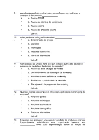 9 . A avaliação geral dos pontos fortes, pontos fracos, oportunidades e
ameaças é denominada ______________.
a. Análise SWOT
b. Análise do cliente e do concorrente
c. Análise interna
d. Análise do ambiente externo
Letra A
10
.
Alianças de marketing podem envolver _______________.
a. Determinação de preços
b. Logística
c. Promoções
d. Produtos ou serviços
e. Todas as alternativas
Letra E
11
.
Com exceção de um dos itens a seguir, todos os outros são etapas do
processo de marketing. Qual deles é a exceção?
a. Análise da atual situação de vendas
b. Desenvolvimento de estratégias de marketing
c. Administração do esforço de marketing
d. Análise das oportunidades de mercado
e. Planejamento de programas de marketing
Letra A
12
.
Qual dos fatores a seguir podem influenciar a estratégia de marketing da
empresa?
a. Ambiente político
b. Ambiente tecnológico
c. Ambiente sociocultural
d. Ambiente demográfico
e. Todas as alternativas
Letra E
13
.
Empresas que produzem uma grande variedade de produtos e marcas
frequentemente estabelecem uma organização baseada em
_____________ como outra especialização dentro da função de
 