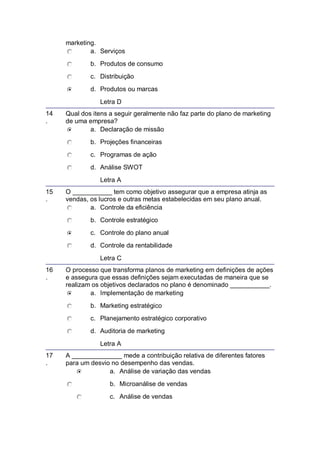 marketing.
a. Serviços
b. Produtos de consumo
c. Distribuição
d. Produtos ou marcas
Letra D
14
.
Qual dos itens a seguir geralmente não faz parte do plano de marketing
de uma empresa?
a. Declaração de missão
b. Projeções financeiras
c. Programas de ação
d. Análise SWOT
Letra A
15
.
O ___________ tem como objetivo assegurar que a empresa atinja as
vendas, os lucros e outras metas estabelecidas em seu plano anual.
a. Controle da eficiência
b. Controle estratégico
c. Controle do plano anual
d. Controle da rentabilidade
Letra C
16
.
O processo que transforma planos de marketing em definições de ações
e assegura que essas definições sejam executadas de maneira que se
realizam os objetivos declarados no plano é denominado ___________.
a. Implementação de marketing
b. Marketing estratégico
c. Planejamento estratégico corporativo
d. Auditoria de marketing
Letra A
17
.
A ______________ mede a contribuição relativa de diferentes fatores
para um desvio no desempenho das vendas.
a. Análise de variação das vendas
b. Microanálise de vendas
c. Análise de vendas
 