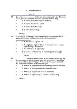 d. Análise financeira
Letra A
18
.
Em geral, ______________ indica a rentabilidade relativa dos diferentes
canais, produtos, territórios ou outras entidades de marketing.
a. A análise da rentabilidade do marketing
b. A análise de vendas e lucros
c. A análise da rentabilidade
d. O plano de marketing
Letra A
19
.
O sucesso da empresa e a contínua satisfação dos clientes e outros
grupos de interesse estão estreitamente relacionados com
_________________.
a. A eficiência da organização
b. A adoção e a implementação de altos padrões de conduta
de marketing e de negócios
c. A base técnica da organização
d. O nível de conhecimento de marketing da organização
Letra B
20
.
_____________ registra o desempenho da empresa em avaliações que
têm como base os clientes, como novos clientes, clientes insatisfeitos,
clientes perdidos, conscientização do mercado-alvo, qualidade relativa
dos produtos e qualidade relativa dos serviços.
a. Análise de desempenho com base nos grupos de interesse
b. Análise de desempenho com base nos clientes
c. Análise da eficácia com base no marketing
d. Análise da implementação com base no marketing
Letra B
 