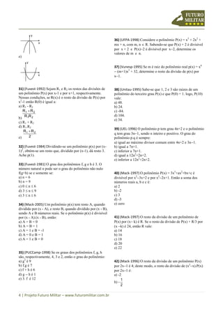4 | Projeto Futuro Militar – www.futuromilitar.com.br
e)
31) (Fuvest-1992) Sejam R1 e R2 os restos das divisões de
um polinômio P(x) por x-1 e por x+1, respectivamente.
Nessas condições, se R(x) é o resto da divisão de P(x) por
x2
-1 então R(0) é igual a:
a) R1 - R2
b) 21
21
RR
RR 
c) R1 + R2
d) R1.R2
e) 2
RR 21 
32) (Fuvest-1984) Dividindo-se um polinômio p(x) por (x-
1)2
, obtém-se um resto que, dividido por (x-1), dá resto 3.
Ache p(1).
33) (Fuvest-1981) O grau dos polinômios f, g e h é 3. O
número natural n pode ser o grau do polinômio não nulo
f(g+h) se e somente se:
a) n = 6
b) n = 9
c) 0  n  6
d) 3  n  9
e) 3  n  6
34) (Mack-2005) Um polinômio p(x) tem resto A, quando
dividido por (x - A), e resto B, quando dividido por (x - B),
sendo A e B números reais. Se o polinômio p(x) é divisível
por (x - A).(x - B), então:
a) A = B = 0
b) A = B = 1
c) A = 1 e B = -1
d) A = 0 e B = 1
e) A = 1 e B = 0
35) (PUCCamp-1998) Se os graus dos polinômios f, g, h
são, respectivamente, 4, 3 e 2, então o grau do polinômio:
a) g2
é 9
b) f.g é 7
c) f + h é 6
d) g  h é 1
e) 3. f é 12
36) (UFPA-1998) Considere o polinômio P(x) = x3
+ 2x2
+
mx + n, com m, n  R. Sabendo-se que P(x) + 2 é divisível
por x + 2 e P(x)2 é divisível por x2, determine os
valores de m e n.
37) (Vunesp-1995) Se m é raiz do polinômio real p(x) = x6
 (m+1)x5
+ 32, determine o resto da divisão de p(x) por
x1.
38) (Unitau-1995) Sabe-se que 1, 2 e 3 são raízes de um
polinômio do terceiro grau P(x) e que P(0) = 1. logo, P(10)
vale:
a) 48.
b) 24.
c) -84.
d) 104.
e) 34.
39) (UEL-1996) O polinômio p tem grau 4n+2 e o polinômio
q tem grau 3n1, sendo n inteiro e positivo. O grau do
polinômio p.q é sempre:
a) igual ao máximo divisor comum entre 4n+2 e 3n1.
b) igual a 7n+1.
c) inferior a 7n+1.
d) igual a 12n2
+2n+2.
e) inferior a 12n2
+2n+2.
40) (Mack-1997) O polinômio P(x) = 3x3
+ax2
+bx+c é
divisível por x2
3x+2 e por x2
2x+1. Então a soma dos
números reais a, b e c é:
a) 2
b) -2
c) 3
d) -3
e) zero
41) (Mack-1997) O resto da divisão de um polinômio de
P(x) por (x k) é R. Se o resto da divisão de P(x) + R/3 por
(x k) é 24, então R vale:
a) 14
b) 16
c) 18
d) 20
e) 22
42) (Mack-1996) O resto da divisão de um polinômio P(x)
por 2x1 é 4; deste modo, o resto da divisão de (x2
x).P(x)
por 2x1 é:
a) -2
b) -
2
1
 