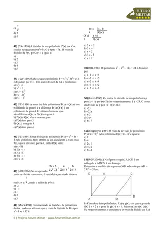 5 | Projeto Futuro Militar – www.futuromilitar.com.br
c)
2
1
d) 2
e) 4
43) (ITA-1995) A divisão de um polinômio P(x) por x2
-x
resulta no quociente 6x2
+5x+3 e resto 7x. O resto da
divisão de P(x) por 2x+1 é igual a:
a) 1
b) 2
c) 3
d) 4
e) 5
44) (FGV-1995) Sabe-se que o polinômio f = x4
-x3
-3x2
+x+2
é divisível por x2
-1. Um outro divisor de f é o polinômio:
a) x2
- 4
b) x2
+ 1
c) (x + 1)2
d) (x - 2)3
e) (x - 1)2
45) (FEI-1996) A soma de dois polinômios P(x) + Q(x) é um
polinômio de grau 6, e a diferença P(x)-Q(x) é um
polinômio de grau 4. É válido afirmar-se que:
a) a diferença Q(x) - P(x) tem grau 6.
b) P(x) e Q(x) têm o mesmo grau.
c) P(x) tem grau 5.
d) Q(x) tem grau 4.
e) P(x) tem grau 4.
46) (FEI-1994) Se na divisão do polinômio P(x) = x3
+ 5x -
4 pelo polinômio Q(x) obtém-se um quociente x e um resto
R(x) que é divisível por x-1, então R(x) vale:
a) (x -1)
b) 2(x -1)
c) 3(x -1)
d) 4(x -1)
e) 5(x -1)
47) (UFC-2004) Se a expressão
12x
b
12x
a
14x
52x
2 





,onde a e b são constantes, é verdadeira para todo número
real x   2
1
, então o valor de a+b é:
a) -2
b) -1
c) 1
d) 2
e) 3
48) (Mack-1998) Considerando as divisões de polinômios
dados, podemos afirmar que o resto da divisão de P(x) por
x2
- 8 x + 12 é:
P(x) x - 2
4 Q(x)
Q(x) x - 6
1 Q1(x)
a) 2 x + 2
b) 2 x + 1
c) x + 2
d) 3 x - 2
e) x + 1
49) (UEL-1994) O polinômio x3
 x2
 14x + 24 é divisível
por
a) x1 e x+3
b) x2 e x+5
c) x2 e x+4
d) x3 e x+2
e) x+5 e x3
50) (Fatec-1995) Os restos da divisão de um polinômio p
por (x1) e por (x+2) são respectivamente, 1 e 23. O resto
da divisão de p por (x1)(x+2) é:
a) -23
b) -22x
c) x-2
d) 3x+1
e) 8x-7
51) (Cesgranrio-1994) O resto da divisão do polinômio
P(x)=(x2
+1)2
pelo polinômio D(x)=(x-1)2
é igual a:
a) 2
b) 4
c) 2x-1
d) 4x-2
e) 8x-4
52) (FGV-2004) a) Na figura a seguir, ABCD é um
retângulo e AMCN é um losango.
Determine a medida do segmento NB, sabendo que AB =
2AD = 20cm.
b) Considere dois polinômios, f(x) e g(x), tais que o grau de
f(x) é n + 2 e o grau de g(x) é n - 1. Sejam q(x) e r(x) (r(x)
0), respectivamente, o quociente e o resto da divisão de f(x)
 