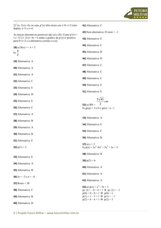 9 | Projeto Futuro Militar – www.futuromilitar.com.br
2)2
.(x–3).(x–4), ou seja, p’(x) têm raízes em x=0, x=2 (raiz
dupla), x=3 e x=4.
As únicas alternativas possíveis são (a) e (b). Como p’(1) =
1.(–1)2
.(1–3).(1–4) = 6 então o gráfico de p’(x) é positivo
para 0<x<2 e a alternativa correta é a (a)
18) a) R(x) = - x + 3
b)
2
5
19) Alternativa: A
20) Alternativa: A
21) Alternativa: A
22) Alternativa: C
23) Alternativa: E
24) Alternativa: D
25) Alternativa: E
26) Alternativa: C
27) Alternativa: A
28) Alternativa: B
29) Alternativa: A
30) Alternativa: B
31) Alternativa: E
32) p(1) = 3
33) Alternativa: E
34) Alternativa: A
35) Alternativa: B
36) m = –3 e n = –8
37) Resto = 30
38) Alternativa: C
39) Alternativa: B
40) Alternativa: D
41) Alternativa: C
42) Sem alternativa. O resto = –1
43) Alternativa: E
44) Alternativa: C
45) Alternativa: B
46) Alternativa: D
47) Alternativa: C
48) Alternativa: C
49) Alternativa: C
50) Alternativa: E
51) Alternativa: E
52) a) BN =
cm
2
415
b) gr(q) = 3 e 0 gr(r) < n - 1
53) Alternativa: A
54) Alternativa: E
55) Alternativa: C
56) Alternativa: B
57) a) c = 2
b) p(x) = 3x4
-8x3
+ 5x2
+ 3x + 5
58) Alternativa: B
59) p(2) = 6
60) Alternativa: A
61) Alternativa: A
62) Alternativa: A
63) a) p(x) = x3
– 3x + 1
p(–2) = – 8 + 6 + 1  p(–2) = – 1
p(0) = 0 – 0 + 1  p(0) = 1
p(1) = 1 – 3 + 1  p(1) = – 1
p(2) = 8 – 6 + 1  p(2) = 3
 