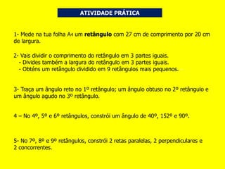 ATIVIDADE PRÁTICA
1- Mede na tua folha A4 um retângulo com 27 cm de comprimento por 20 cm
de largura.
2- Vais dividir o comprimento do retângulo em 3 partes iguais.
- Divides também a largura do retângulo em 3 partes iguais.
- Obténs um retângulo dividido em 9 retângulos mais pequenos. -
3- Traça um ângulo reto no 1º retângulo; um ângulo obtuso no 2º retângulo e
um ângulo agudo no 3º retângulo.
4 – No 4º, 5º e 6º retângulos, constrói um ângulo de 40º, 152º e 90º.
5- No 7º, 8º e 9º retângulos, constrói 2 retas paralelas, 2 perpendiculares e
2 concorrentes.
 