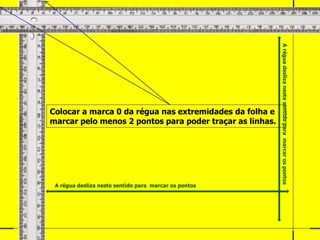 Colocar a marca 0 da régua nas extremidades da folha e
marcar pelo menos 2 pontos para poder traçar as linhas.
A régua desliza neste sentido para marcar os pontos
A
régua
desliza
neste
sentido
para
marcar
os
pontos
 