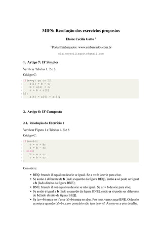 MIPS: Resoluc¸˜ao dos exerc´ıcios propostos
Elaine Cec´ılia Gatto 1
1
Portal Embarcados: www.embarcados.com.br
elainececiliagatto@gmail.com
1. Artigo 7: IF Simples
Veriﬁcar Tabelas 1, 2 e 3
C´odigo C:
1 if(x==y) go to L2
2 a[1] = b - c;
3 b = a[2] + c;
4 c = b + c[3]
5 L2:
6 a[4] = a[6] + a[5];
2. Artigo 8: IF Composto
2.1. Resoluc¸˜ao do Exerc´ıcio 1
Veriﬁcar Figura 1 e Tabelas 4, 5 e 6
C´odigo C:
1 if(a==b){
2 c = a + b;
3 a = b - c;
4 } else{
5 b = a + c;
6 c = b - c;
7 }
Considere:
• BEQ: branch if equal ou desvie se igual. Se a == b desvie para else;
• Se a n˜ao ´e diferente de b [lado esquerdo da ﬁgura BEQ], ent˜ao a s´o pode ser igual
a b [lado direito da ﬁgura BNE];
• BNE: branch if not equal ou desvie se n˜ao igual. Se a != b desvie para else;
• Se a n˜ao ´e igual a b [lado esquerdo da ﬁgura BNE], ent˜ao a s´o pode ser diferente
de b [lado direito da ﬁgura BEQ].
• Se (a==b) entra no if e se (a!=b) entra no else. Por isso, vamos usar BNE. O desvio
acontece quando (a!=b), caso contr´ario n˜ao tem desvio! Atente-se a este detalhe.
 