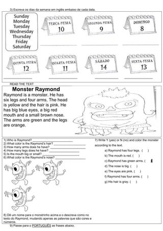 3) Escreva os dias da semana em inglês embaixo de cada data.
_________________ _________________ ______________ _________________
READ THE TEXT
Monster Raymond
Raymond is a monster. He has
six legs and four arms. The head
is yellow and the hair is pink. He
has big blue eyes, a big red
mouth and a small brown nose.
The arms are green and the legs
are orange.
1) Who is Raymond? ________________________
2) What color is the Raymond’s hair? ___________________
3) How many arms does he have? _____________________
4) How many legs does he have? __________________
5) Is the mouth big or small? ______________________
6) What color is the Raymond’s nose? __________________
8) Dê um nome para o monstrinho acima e o descreva como no
texto do Raymond, mudando apenas as palavras que são cores e
números.
7) Write Y (yes) or N (no) and color the monster
according to the text.
a) Raymond has four legs. ( )
b) The mouth is red. ( )
c) Raymond has green arms. ( )
d) The nose is big. ( )
e) The eyes are pink. ( )
f) Raymond has four arms. ( )
g) His hair is gray. ( )
9) Passe para o PORTUGUÊS as frases abaixo.
 