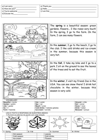 a) I am sorry _______________________
b) How are you? ____________________
c) You're welcome _________________
d) Excuse me______________
e) Thank you ____________________________________________
g) Hello ________________________________________________
i) I am fine _____________________________________________
The spring is a beautiful season: green
gardens, flowers... I like roses very much!
In the spring, I go to the farm. On the
farm, I can see many flowers.
In the summer, I go to the beach, I go to
the club. I like cold drinks and ice-cream
in the summer, because this season is
very hot.
In the fall, I take my bike and I go to a
park. I sit on the ground to see the leaves
of the trees and to eat the fruit.
In the winter, I visit my friend Joe in the
USA. You can see snow there! I drink hot
chocolate in the winter, because this
season is very cold.
VOCABULARY
Beautiful = bonito
Garden = jardim
Like = gostar
Go = ir
Farm = fazenda
Can = poder
See = ver
Beach = praia
Cold drinks = bebidas geladas
Ice-cream = sorvete
Ground = chão
Eat = comer
Snow = neve
Drink = beber
Because = porque
LEIA O TEXTO E RESPONDA AS QUESTÕES ABAIXO.
1) Numere as palavras de acordo com cada estação.
1 - Spring 2 - Fall 3 - Summer 4 - Winter
Hot season Leaves
Cold season Cold drinks
Ice-cream Flowers
 